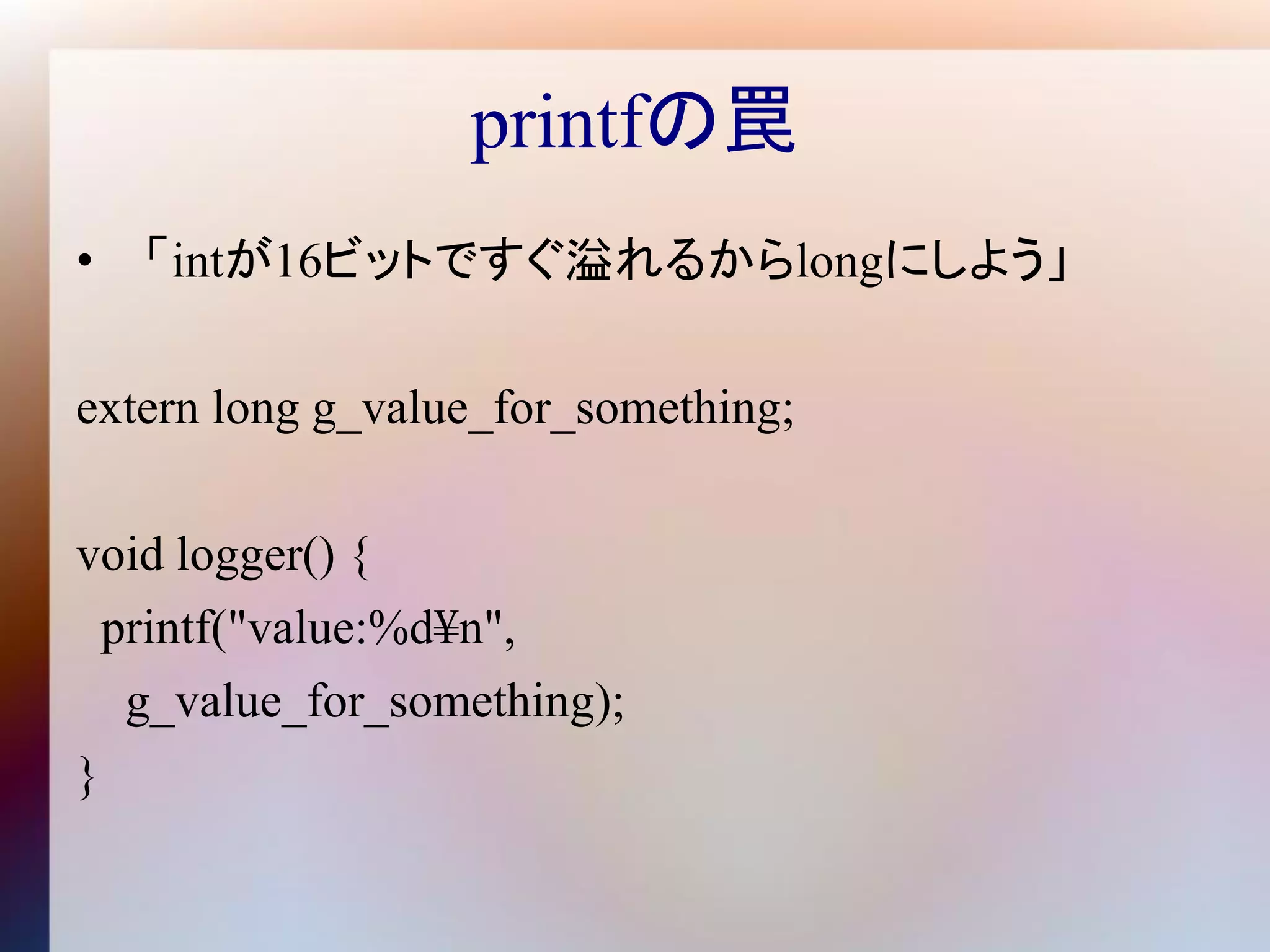 printfの罠
• 「intが16ビットですぐ溢れるからlongにしよう」

extern long g_value_for_something;

void logger() {
  printf("value:%d¥n",
   g_value_for_something);
}
 
