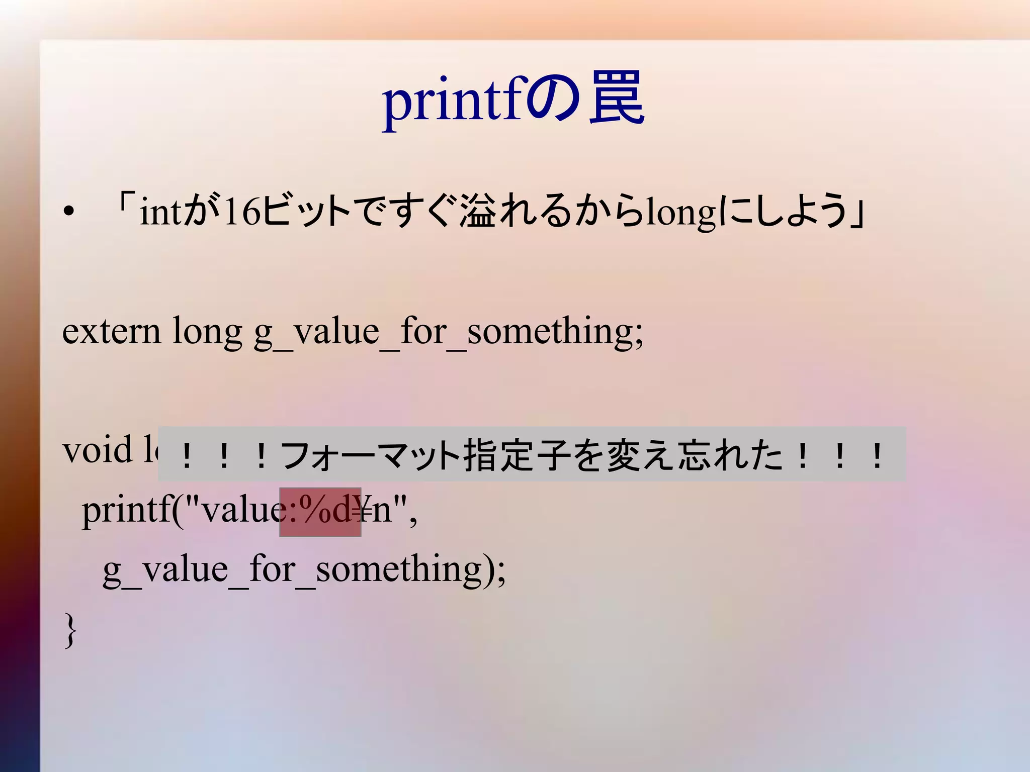 printfの罠
• 「intが16ビットですぐ溢れるからlongにしよう」

extern long g_value_for_something;

void logger() {
        ！！！フォーマット指定子を変え忘れた！！！
  printf("value:%d¥n",
   g_value_for_something);
}
 