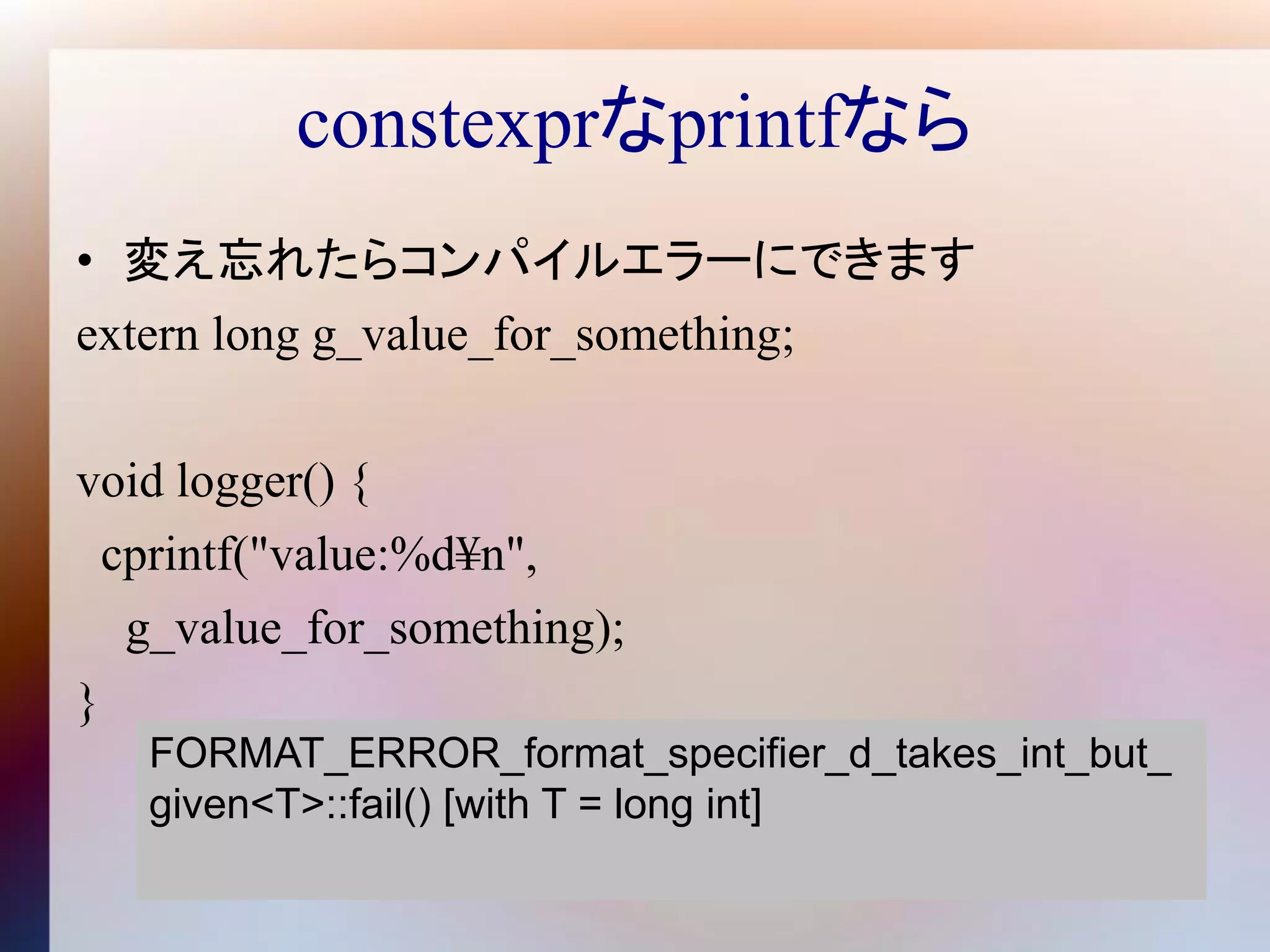 constexprなprintfなら
• 変え忘れたらコンパイルエラーにできます
extern long g_value_for_something;

void logger() {
  cprintf("value:%d¥n",
   g_value_for_something);
}
   FORMAT_ERROR_format_specifier_d_takes_int_but_
   given<T>::fail() [with T = long int]
 