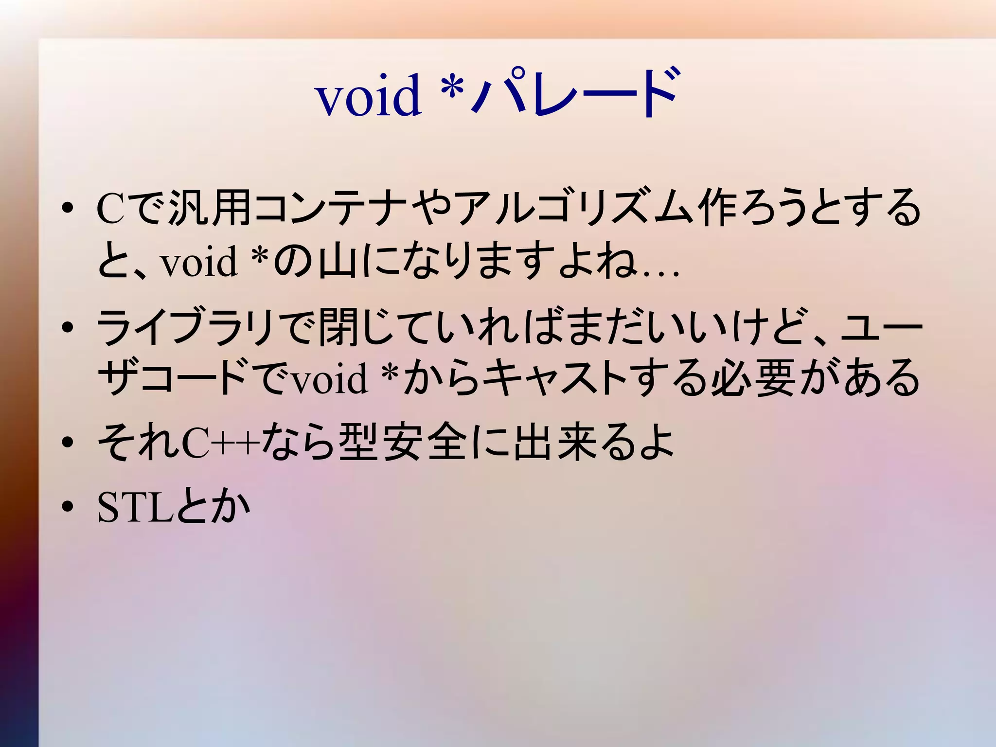 void *パレード
• Cで汎用コンテナやアルゴリズム作ろうとする
  と、void *の山になりますよね…
• ライブラリで閉じていればまだいいけど、ユー
  ザコードでvoid *からキャストする必要がある
• それC++なら型安全に出来るよ
• STLとか
 