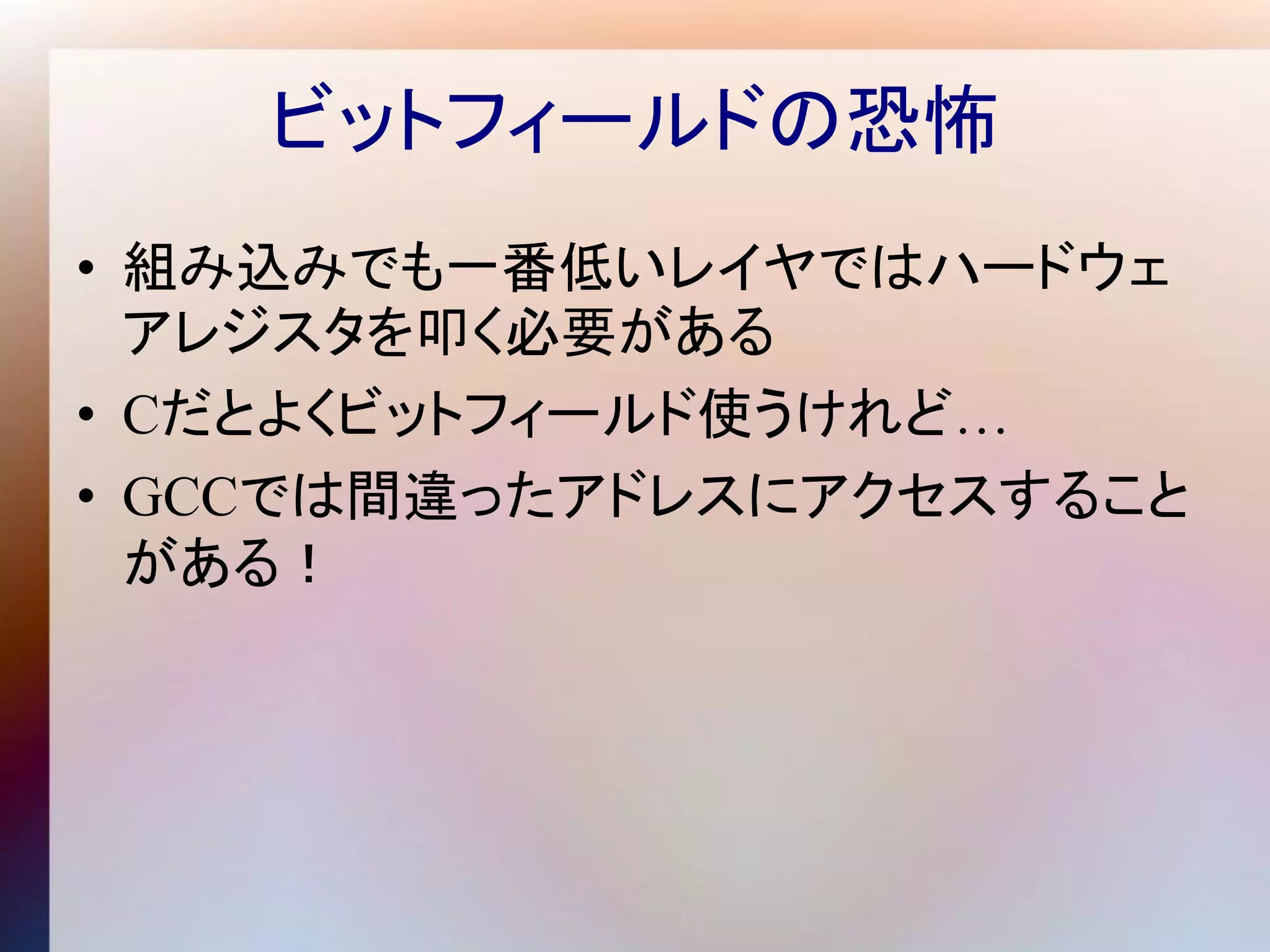 ビットフィールドの恐怖
• 組み込みでも一番低いレイヤではハードウェ
  アレジスタを叩く必要がある
• Cだとよくビットフィールド使うけれど…
• GCCでは間違ったアドレスにアクセスすること
  がある！
 