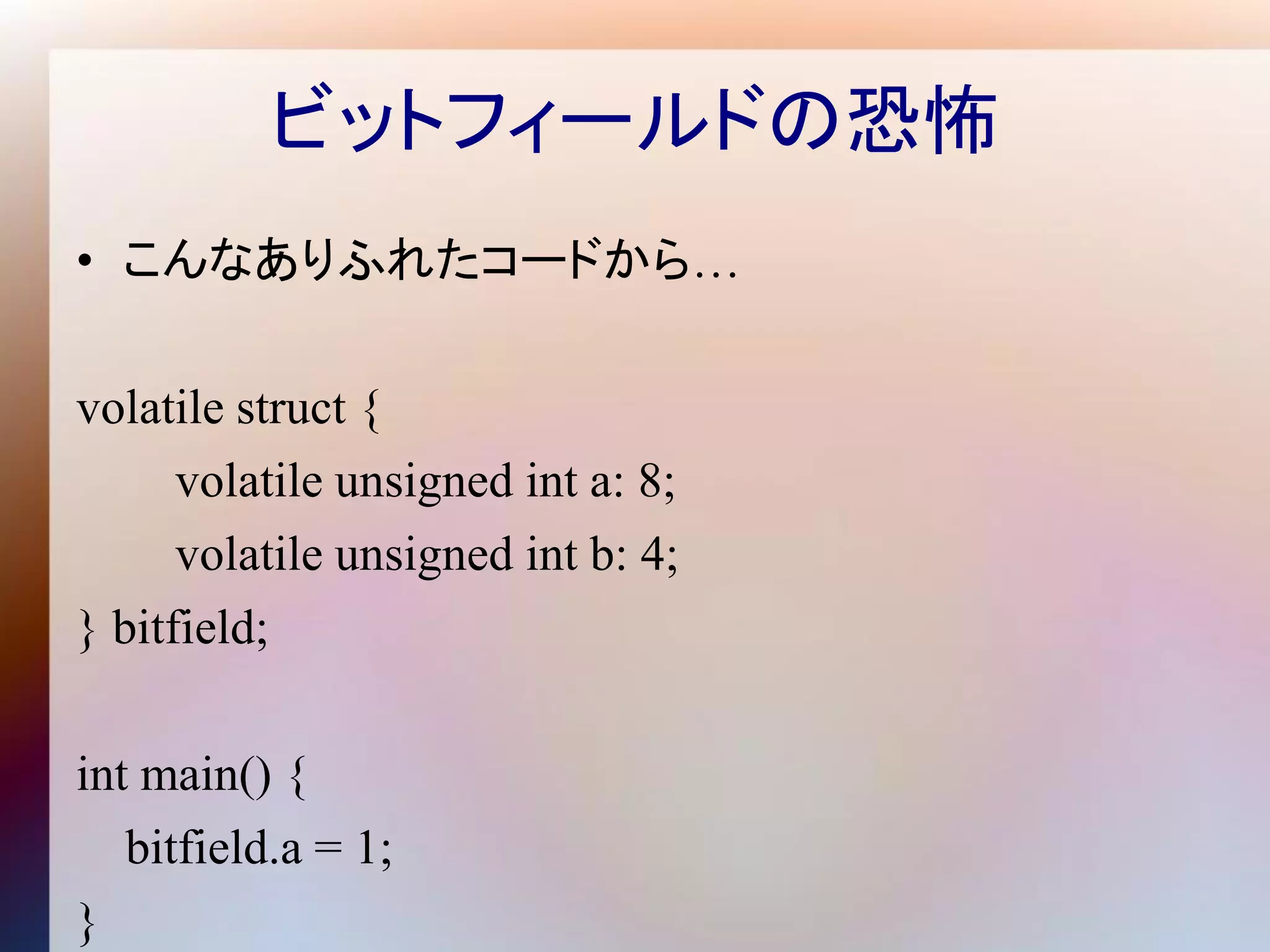 ビットフィールドの恐怖
• こんなありふれたコードから…

volatile struct {
      volatile unsigned int a: 8;
      volatile unsigned int b: 4;
} bitfield;

int main() {
   bitfield.a = 1;
}
 