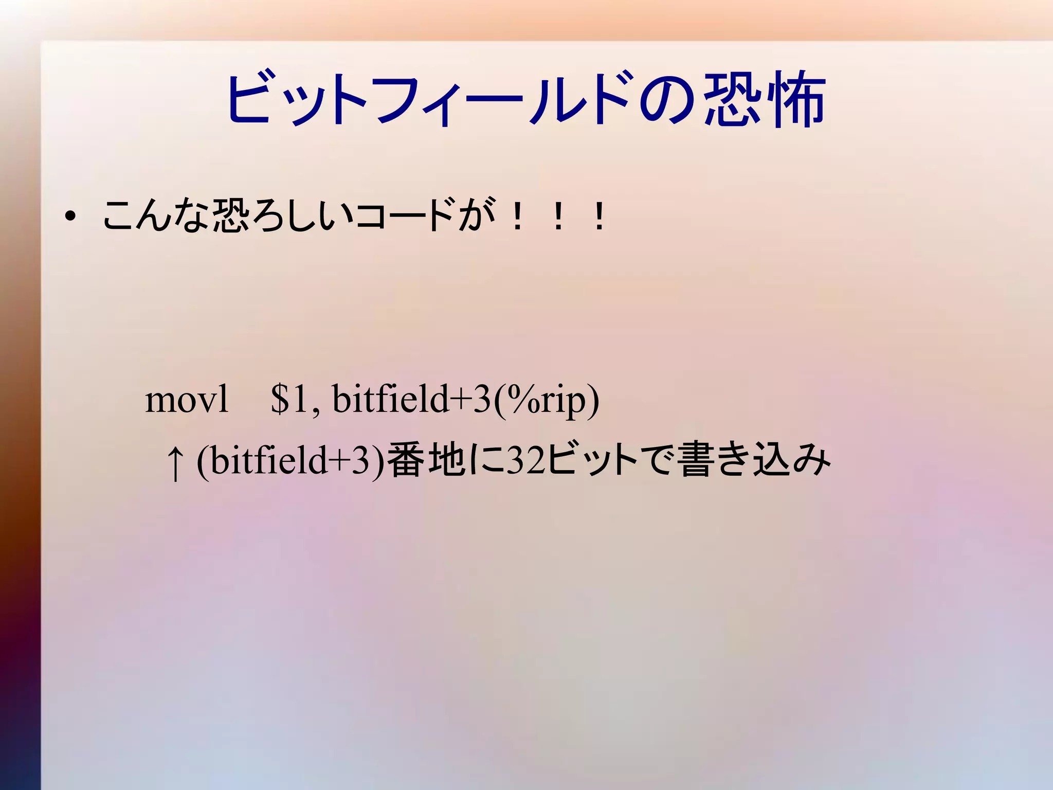 ビットフィールドの恐怖
• こんな恐ろしいコードが！！！



  movl   $1, bitfield+3(%rip)
  ↑ (bitfield+3)番地に32ビットで書き込み
 