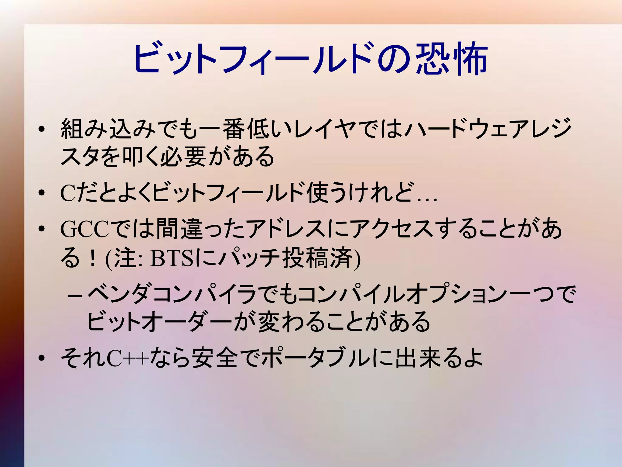 ビットフィールドの恐怖
• 組み込みでも一番低いレイヤではハードウェアレジ
  スタを叩く必要がある
• Cだとよくビットフィールド使うけれど…
• GCCでは間違ったアドレスにアクセスすることがあ
  る！(注: BTSにパッチ投稿済)
  – ベンダコンパイラでもコンパイルオプション一つで
    ビットオーダーが変わることがある
• それC++なら安全でポータブルに出来るよ
 