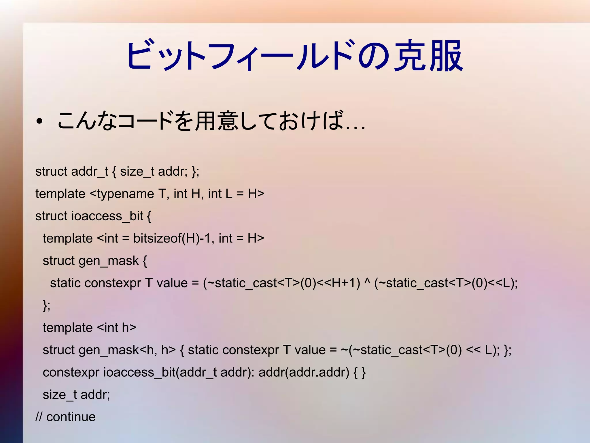 ビットフィールドの克服
• こんなコードを用意しておけば…

struct addr_t { size_t addr; };
template <typename T, int H, int L = H>
struct ioaccess_bit {
 template <int = bitsizeof(H)-1, int = H>
 struct gen_mask {
  static constexpr T value = (~static_cast<T>(0)<<H+1) ^ (~static_cast<T>(0)<<L);
 };
 template <int h>
 struct gen_mask<h, h> { static constexpr T value = ~(~static_cast<T>(0) << L); };
 constexpr ioaccess_bit(addr_t addr): addr(addr.addr) { }
 size_t addr;
// continue
 
