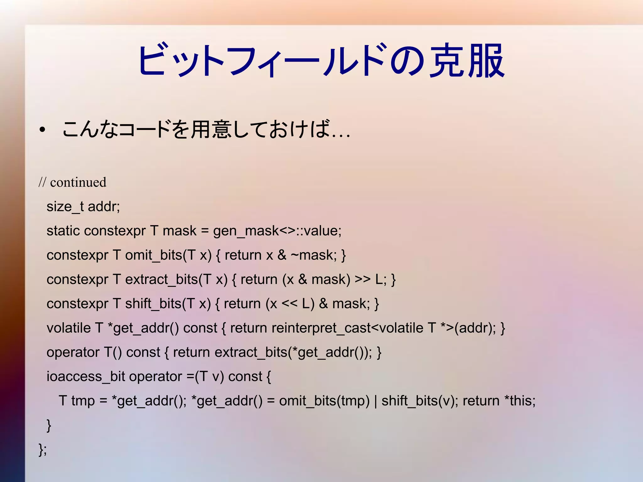 ビットフィールドの克服
• こんなコードを用意しておけば…

// continued
 size_t addr;
 static constexpr T mask = gen_mask<>::value;
 constexpr T omit_bits(T x) { return x & ~mask; }
 constexpr T extract_bits(T x) { return (x & mask) >> L; }
 constexpr T shift_bits(T x) { return (x << L) & mask; }
 volatile T *get_addr() const { return reinterpret_cast<volatile T *>(addr); }
 operator T() const { return extract_bits(*get_addr()); }
 ioaccess_bit operator =(T v) const {
     T tmp = *get_addr(); *get_addr() = omit_bits(tmp) | shift_bits(v); return *this;
 }
};
 