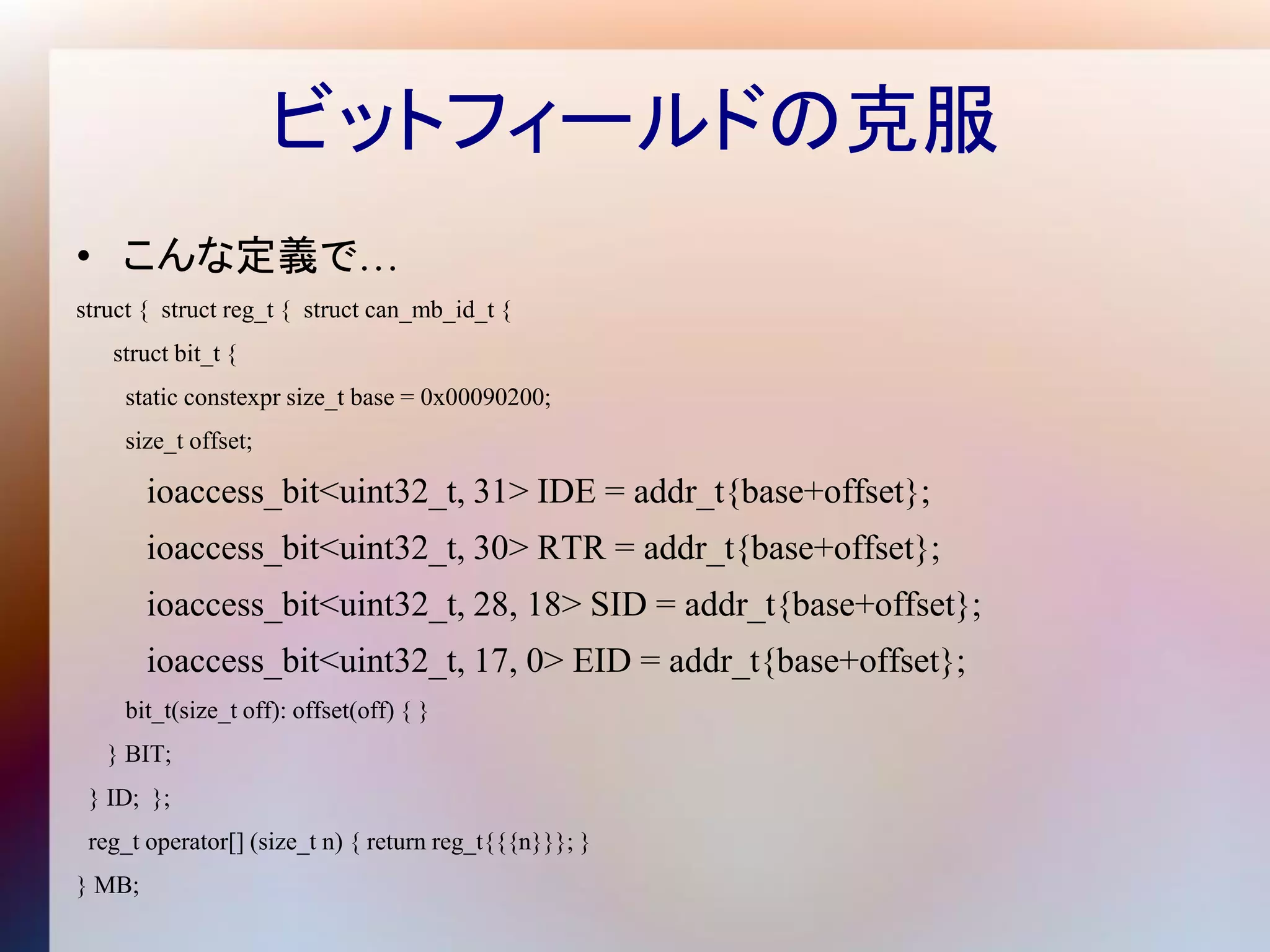 ビットフィールドの克服
• こんな定義で…
struct { struct reg_t { struct can_mb_id_t {
   struct bit_t {
    static constexpr size_t base = 0x00090200;
    size_t offset;

        ioaccess_bit<uint32_t, 31> IDE = addr_t{base+offset};
        ioaccess_bit<uint32_t, 30> RTR = addr_t{base+offset};
        ioaccess_bit<uint32_t, 28, 18> SID = addr_t{base+offset};
        ioaccess_bit<uint32_t, 17, 0> EID = addr_t{base+offset};
    bit_t(size_t off): offset(off) { }
   } BIT;
 } ID; };
 reg_t operator[] (size_t n) { return reg_t{{{n}}}; }
} MB;
 