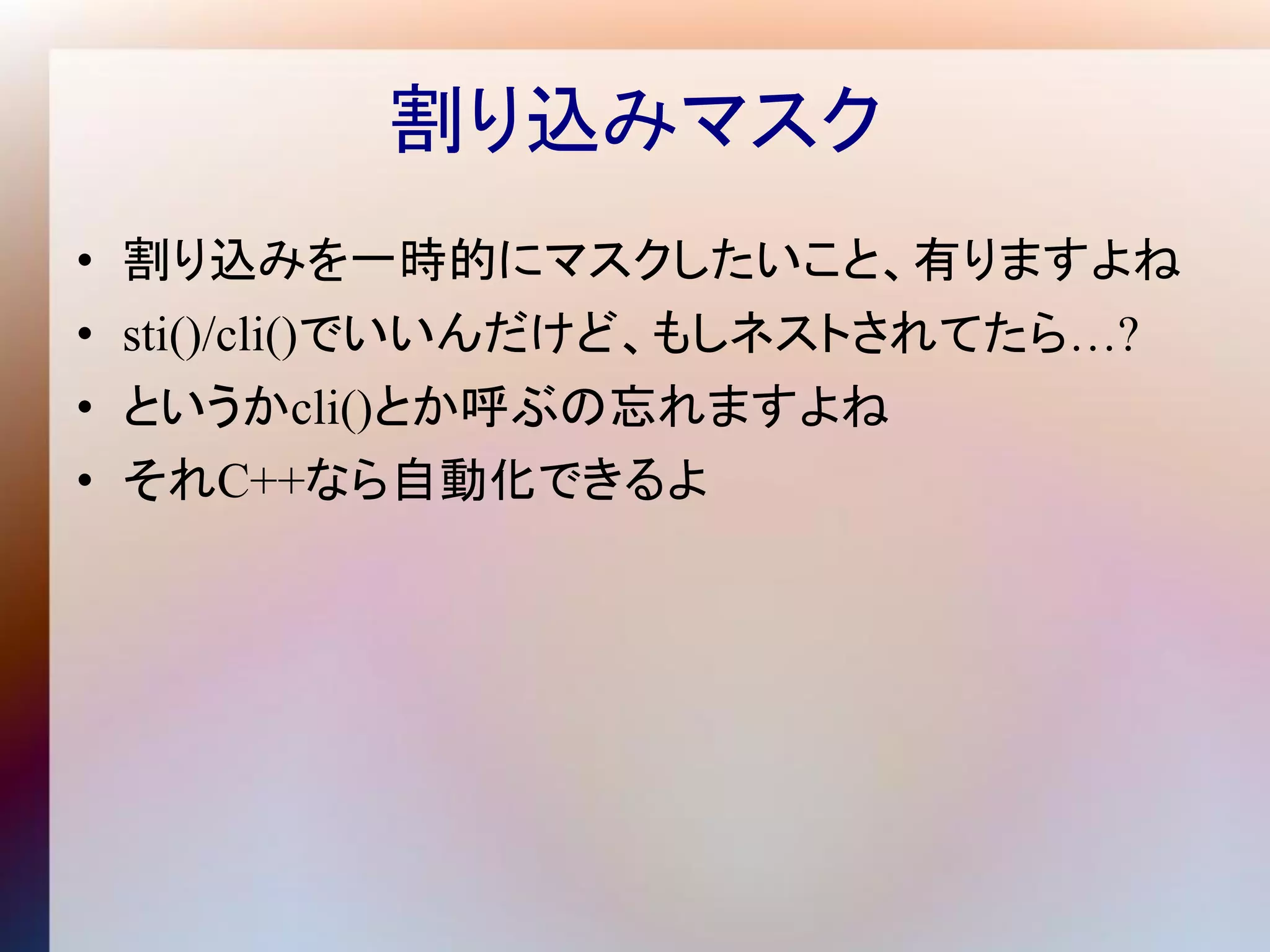 割り込みマスク
•   割り込みを一時的にマスクしたいこと、有りますよね
•   sti()/cli()でいいんだけど、もしネストされてたら…?
•   というかcli()とか呼ぶの忘れますよね
•   それC++なら自動化できるよ
 