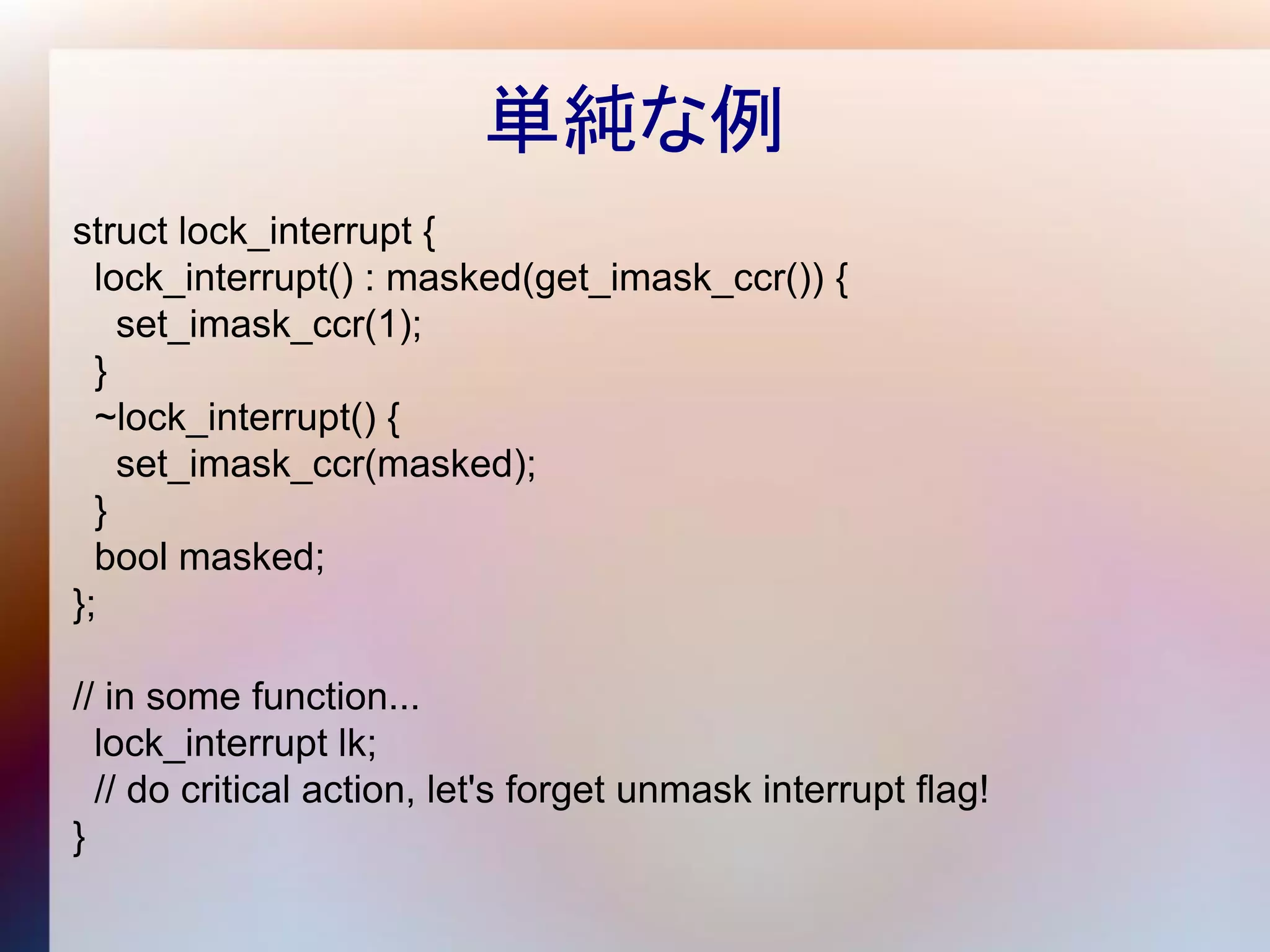 単純な例
struct lock_interrupt {
  lock_interrupt() : masked(get_imask_ccr()) {
    set_imask_ccr(1);
  }
  ~lock_interrupt() {
    set_imask_ccr(masked);
  }
  bool masked;
};

// in some function...
  lock_interrupt lk;
  // do critical action, let's forget unmask interrupt flag!
}
 