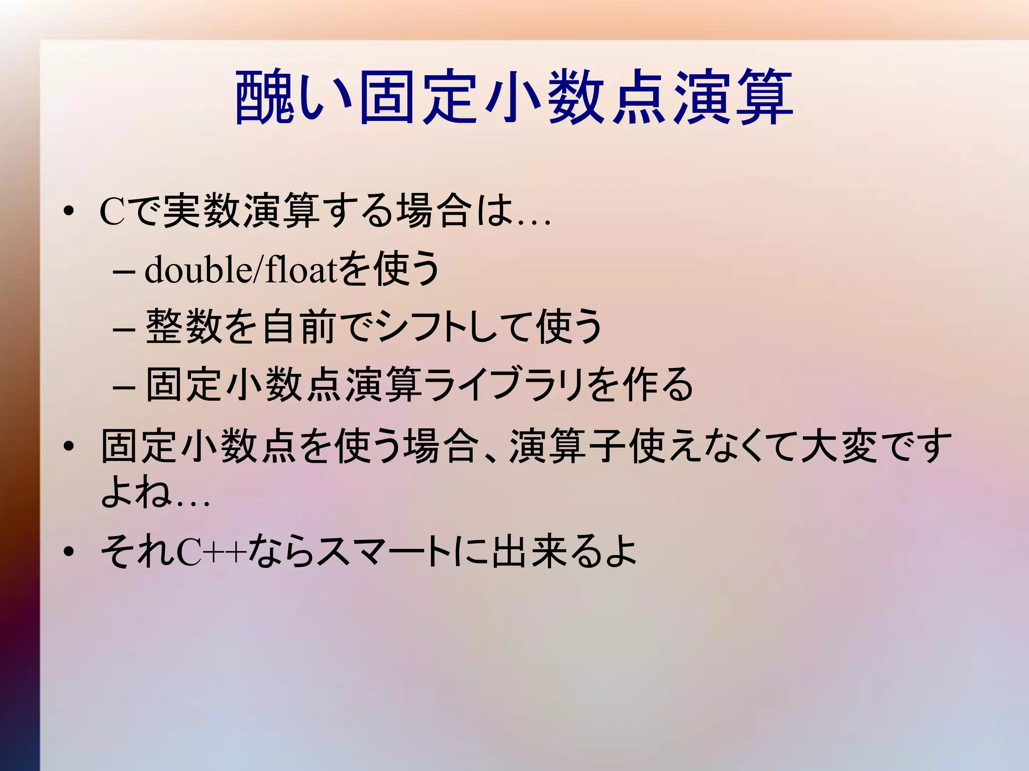 醜い固定小数点演算
• Cで実数演算する場合は…
   – double/floatを使う
   – 整数を自前でシフトして使う
   – 固定小数点演算ライブラリを作る
• 固定小数点を使う場合、演算子使えなくて大変です
  よね…
• それC++ならスマートに出来るよ
 