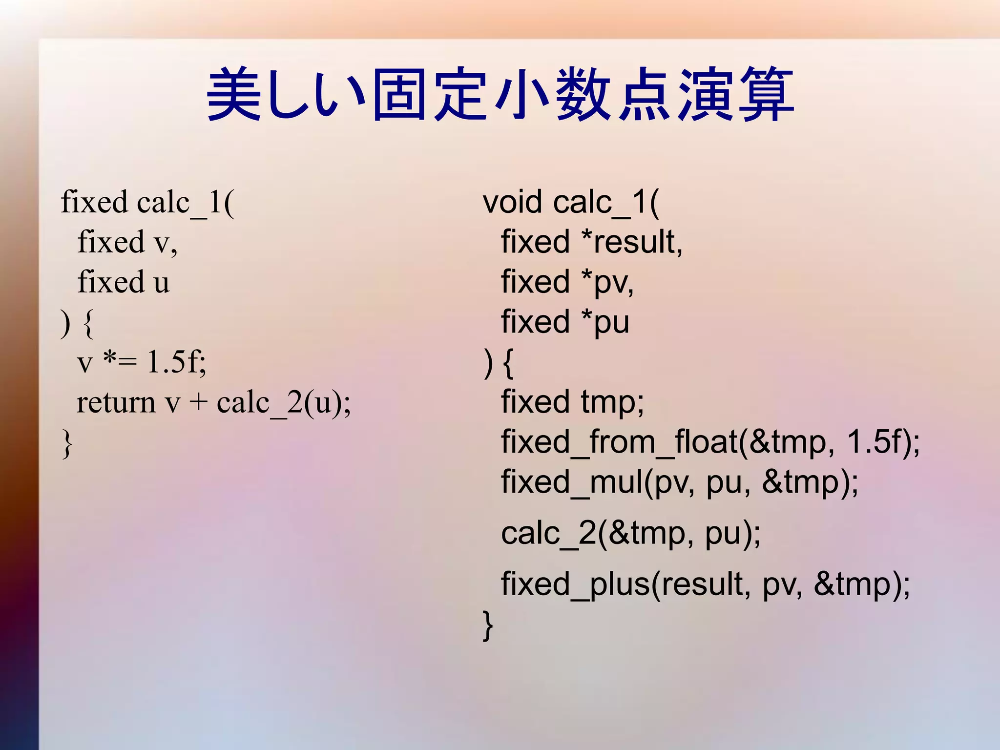 美しい固定小数点演算
fixed calc_1(             void calc_1(
  fixed v,                 fixed *result,
  fixed u                  fixed *pv,
){                         fixed *pu
  v *= 1.5f;              ){
  return v + calc_2(u);    fixed tmp;
}                          fixed_from_float(&tmp, 1.5f);
                           fixed_mul(pv, pu, &tmp);
                              calc_2(&tmp, pu);
                              fixed_plus(result, pv, &tmp);
                          }
 