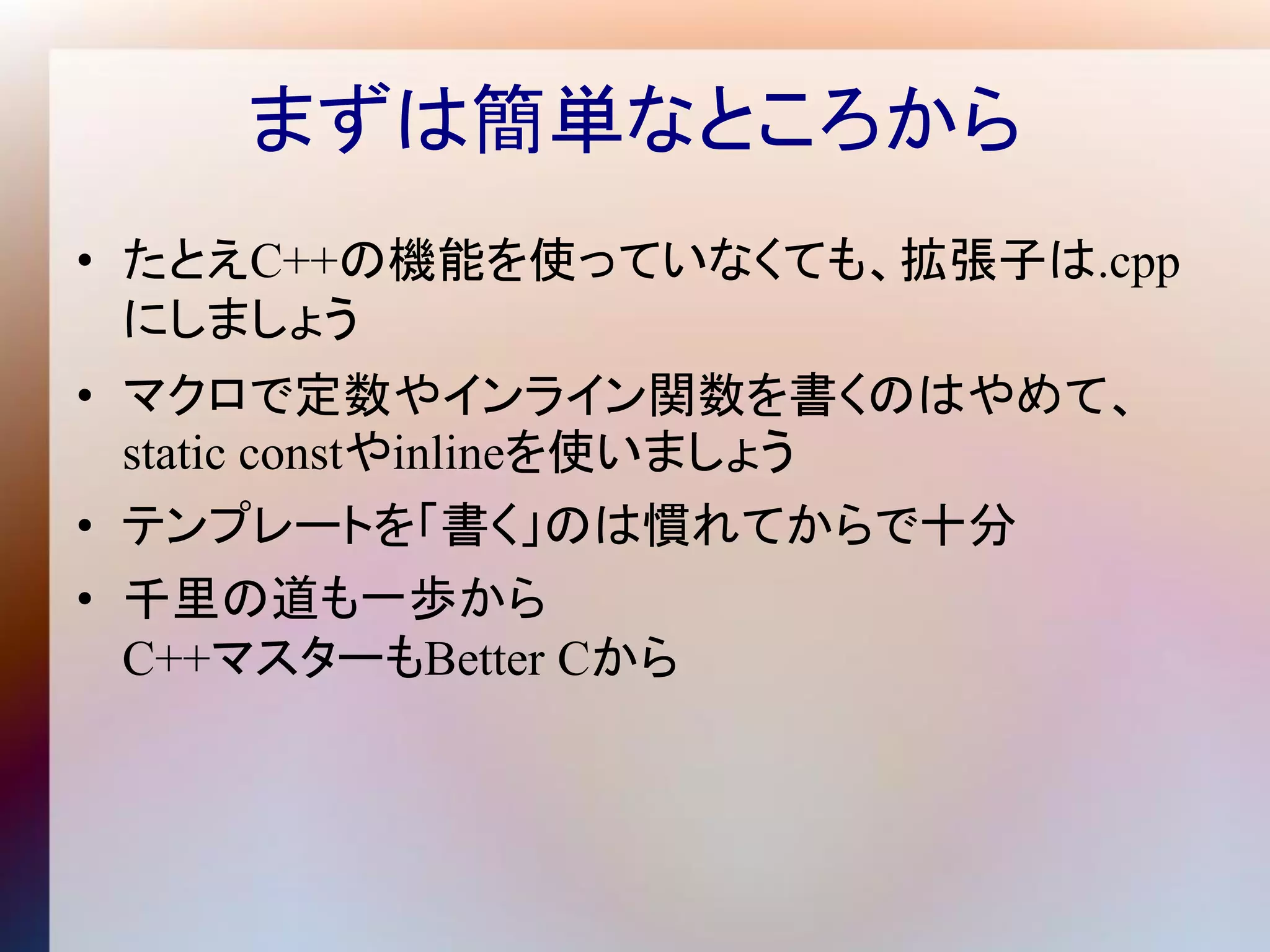 まずは簡単なところから
• たとえC++の機能を使っていなくても、拡張子は.cpp
  にしましょう
• マクロで定数やインライン関数を書くのはやめて、
  static constやinlineを使いましょう
• テンプレートを「書く」のは慣れてからで十分
• 千里の道も一歩から
  C++マスターもBetter Cから
 