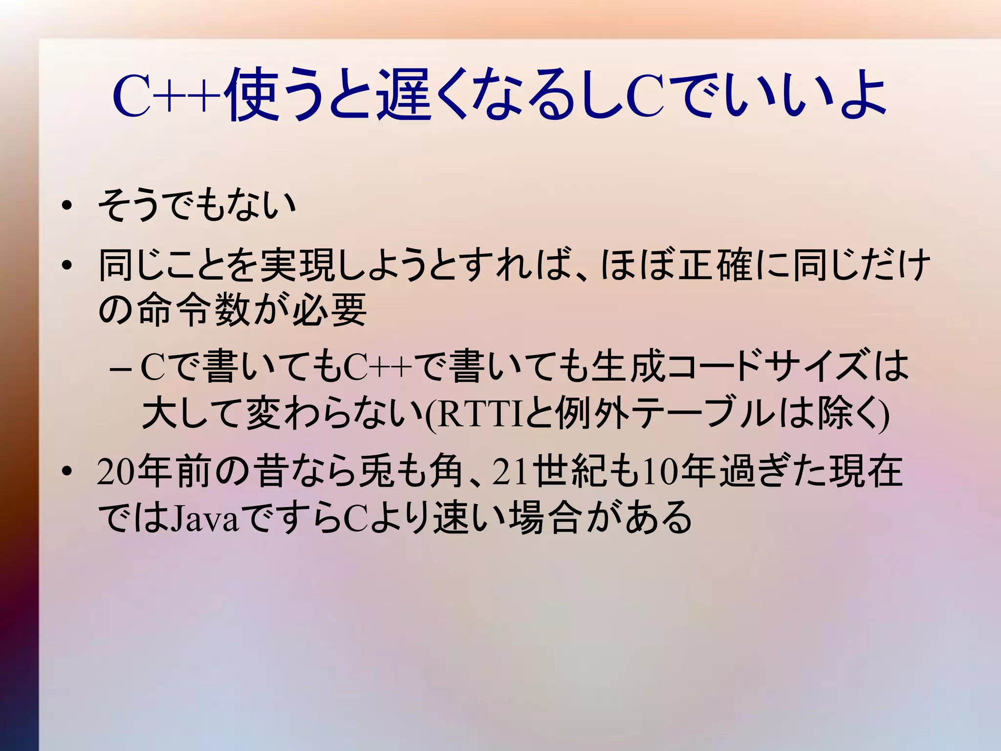C++使うと遅くなるしCでいいよ
• そうでもない
• 同じことを実現しようとすれば、ほぼ正確に同じだけ
  の命令数が必要
   – Cで書いてもC++で書いても生成コードサイズは
     大して変わらない(RTTIと例外テーブルは除く)
• 20年前の昔なら兎も角、21世紀も10年過ぎた現在
  ではJavaですらCより速い場合がある
 
