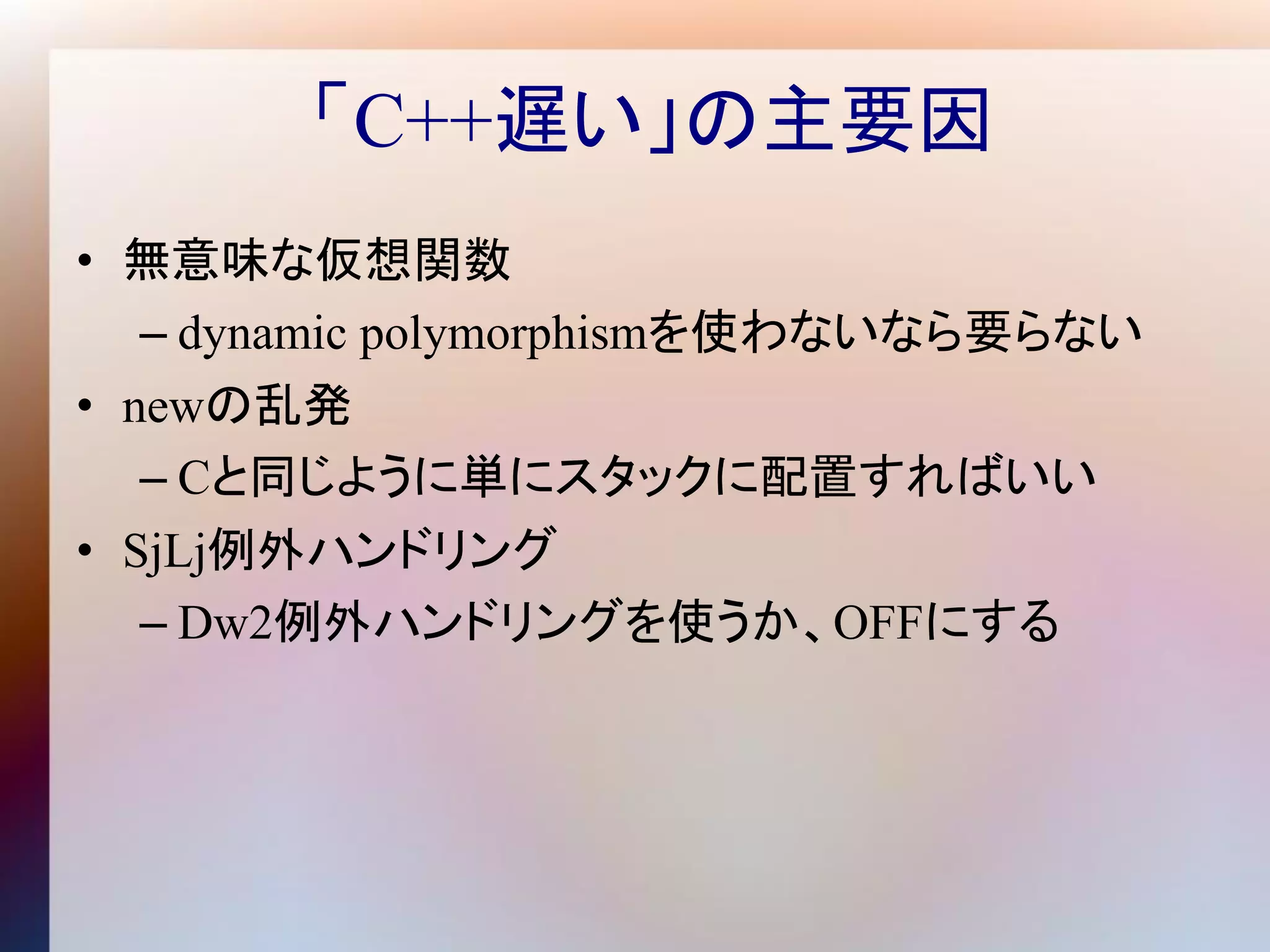 「C++遅い」の主要因
• 無意味な仮想関数
   – dynamic polymorphismを使わないなら要らない
• newの乱発
   – Cと同じように単にスタックに配置すればいい
• SjLj例外ハンドリング
   – Dw2例外ハンドリングを使うか、OFFにする
 