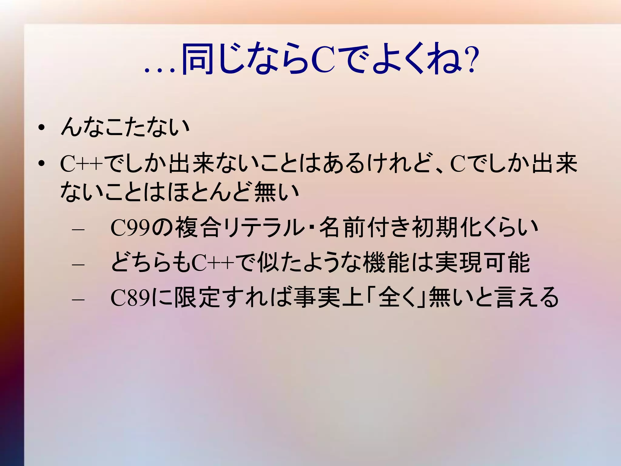 …同じならCでよくね?
• んなこたない
• C++でしか出来ないことはあるけれど、Cでしか出来
  ないことはほとんど無い
   – C99の複合リテラル・名前付き初期化くらい
   – どちらもC++で似たような機能は実現可能
   – C89に限定すれば事実上「全く」無いと言える
 