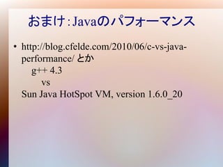 おまけ：Javaのパフォーマンス
• http://blog.cfelde.com/2010/06/c-vs-java-
  performance/ とか
     g++ 4.3
        vs
  Sun Java HotSpot VM, version 1.6.0_20
 