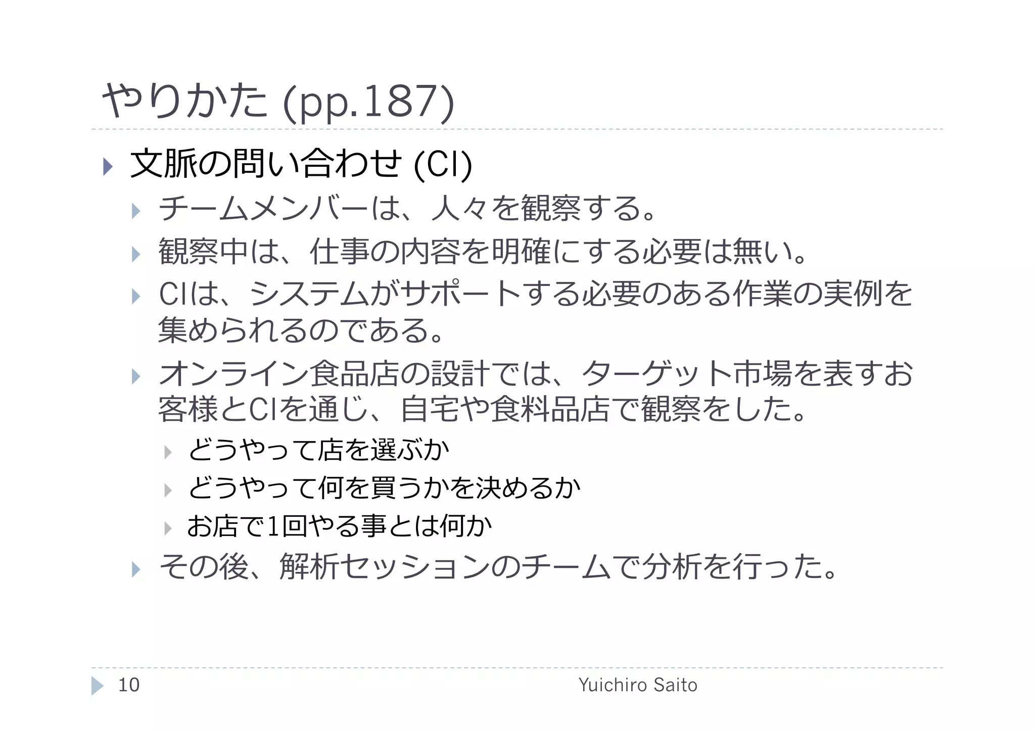 やりかた (pp.187)	
  
    ⽂文脈の問い合わせ (CI)
         チームメンバーは、⼈人々を観察する。
         観察中は、仕事の内容を明確にする必要は無い。
         CIは、システムがサポートする必要のある作業の実例を
          集められるのである。
         オンライン⾷食品店の設計では、ターゲット市場を表すお
          客様とCIを通じ、⾃自宅や⾷食料品店で観察をした。
              どうやって店を選ぶか
              どうやって何を買うかを決めるか
              お店で1回やる事とは何か
         その後、解析セッションのチームで分析を⾏行行った。	
  


 10	
                        Yuichiro Saito	
  
 