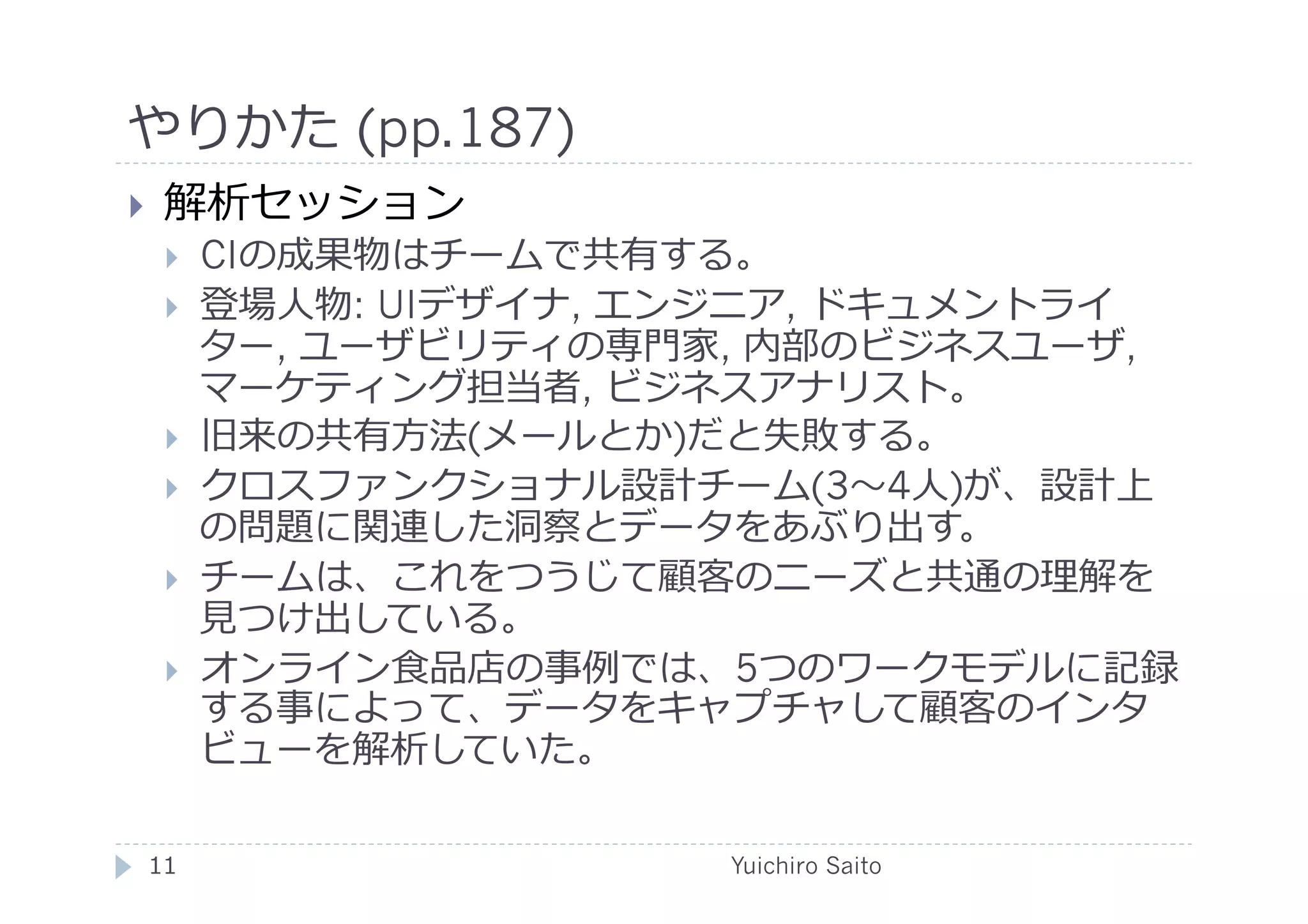 やりかた (pp.187)	
  
    解析セッション
         CIの成果物はチームで共有する。
         登場⼈人物: UIデザイナ, エンジニア, ドキュメントライ
          ター, ユーザビリティの専⾨門家, 内部のビジネスユーザ,
          マーケティング担当者, ビジネスアナリスト。
         旧来の共有⽅方法(メールとか)だと失敗する。
         クロスファンクショナル設計チーム(3 4⼈人)が、設計上
          の問題に関連した洞察とデータをあぶり出す。
         チームは、これをつうじて顧客のニーズと共通の理解を
          ⾒見見つけ出している。
         オンライン⾷食品店の事例では、5つのワークモデルに記録
          する事によって、データをキャプチャして顧客のインタ
          ビューを解析していた。

 11	
                     Yuichiro Saito	
  
 
