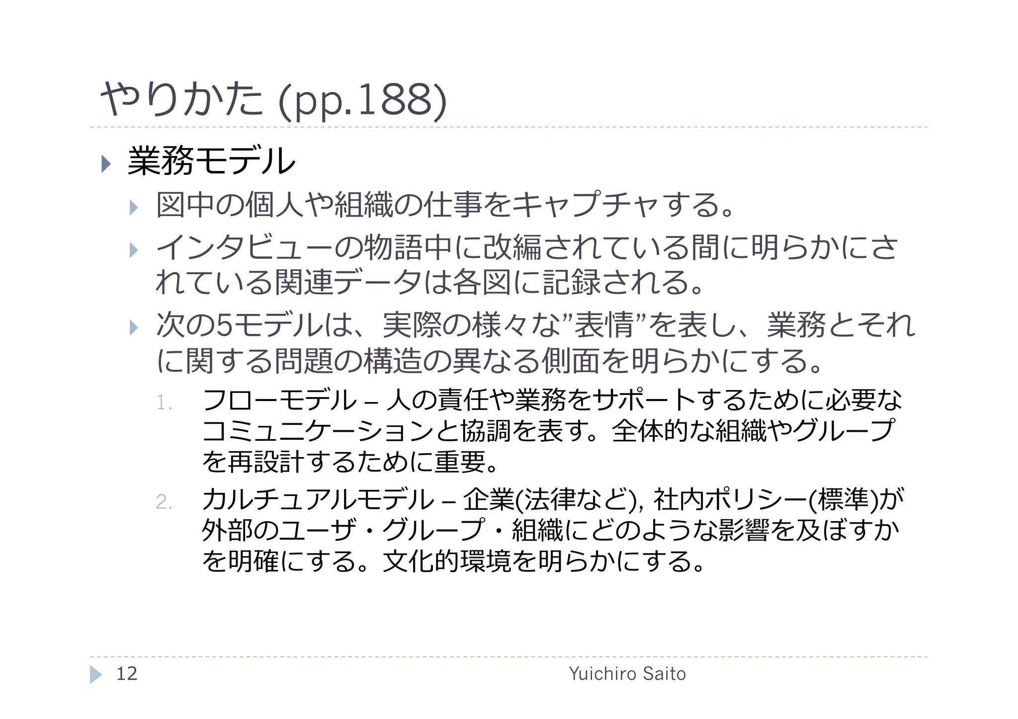 やりかた (pp.188)	
  
    業務モデル
         図中の個⼈人や組織の仕事をキャプチャする。
         インタビューの物語中に改編されている間に明らかにさ
          れている関連データは各図に記録される。
         次の5モデルは、実際の様々な”表情”を表し、業務とそれ
          に関する問題の構造の異なる側⾯面を明らかにする。
          1.    フローモデル – ⼈人の責任や業務をサポートするために必要な
                コミュニケーションと協調を表す。全体的な組織やグループ
                を再設計するために重要。
          2.    カルチュアルモデル – 企業(法律など), 社内ポリシー(標準)が
                外部のユーザ・グループ・組織にどのような影響を及ぼすか
                を明確にする。⽂文化的環境を明らかにする。



 12	
                            Yuichiro Saito	
  
 