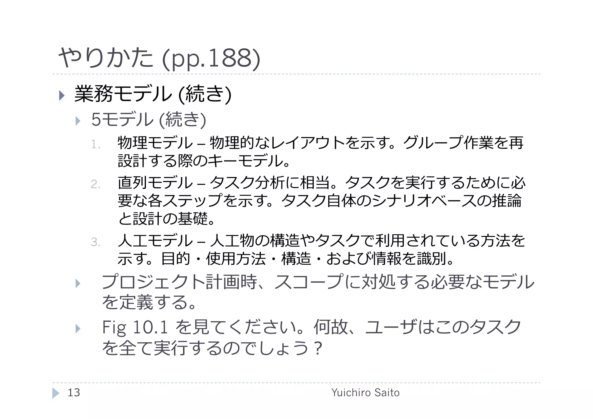 やりかた (pp.188)	
  
    業務モデル (続き)
         5モデル (続き)
          1.    物理モデル – 物理的なレイアウトを⽰示す。グループ作業を再
                設計する際のキーモデル。
          2.    直列モデル – タスク分析に相当。タスクを実⾏行行するために必
                要な各ステップを⽰示す。タスク⾃自体のシナリオベースの推論
                と設計の基礎。
          3.    ⼈人⼯工モデル – ⼈人⼯工物の構造やタスクで利⽤用されている⽅方法を
                ⽰示す。⽬目的・使⽤用⽅方法・構造・および情報を識別。
           プロジェクト計画時、スコープに対処する必要なモデル
            を定義する。
           Fig 10.1 を⾒見見てください。何故、ユーザはこのタスク
            を全て実⾏行行するのでしょう？	
  

 13	
                             Yuichiro Saito	
  
 