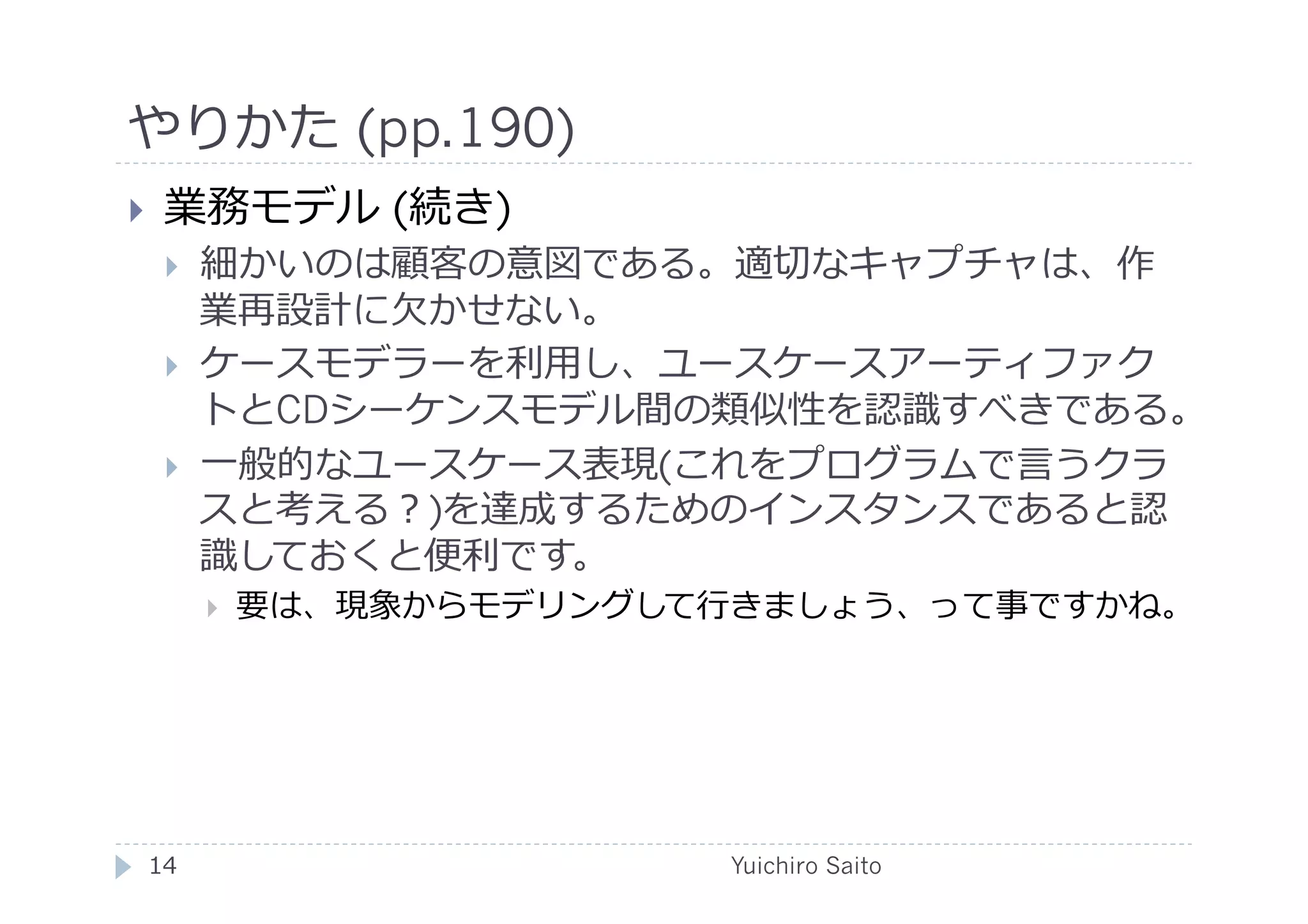 やりかた (pp.190)	
  
    業務モデル (続き)
         細かいのは顧客の意図である。適切なキャプチャは、作
          業再設計に⽋欠かせない。
         ケースモデラーを利⽤用し、ユースケースアーティファク
          トとCDシーケンスモデル間の類似性を認識すべきである。
         ⼀一般的なユースケース表現(これをプログラムで⾔言うクラ
          スと考える？)を達成するためのインスタンスであると認
          識しておくと便利です。
              要は、現象からモデリングして⾏行行きましょう、って事ですかね。	
  




 14	
                           Yuichiro Saito	
  
 