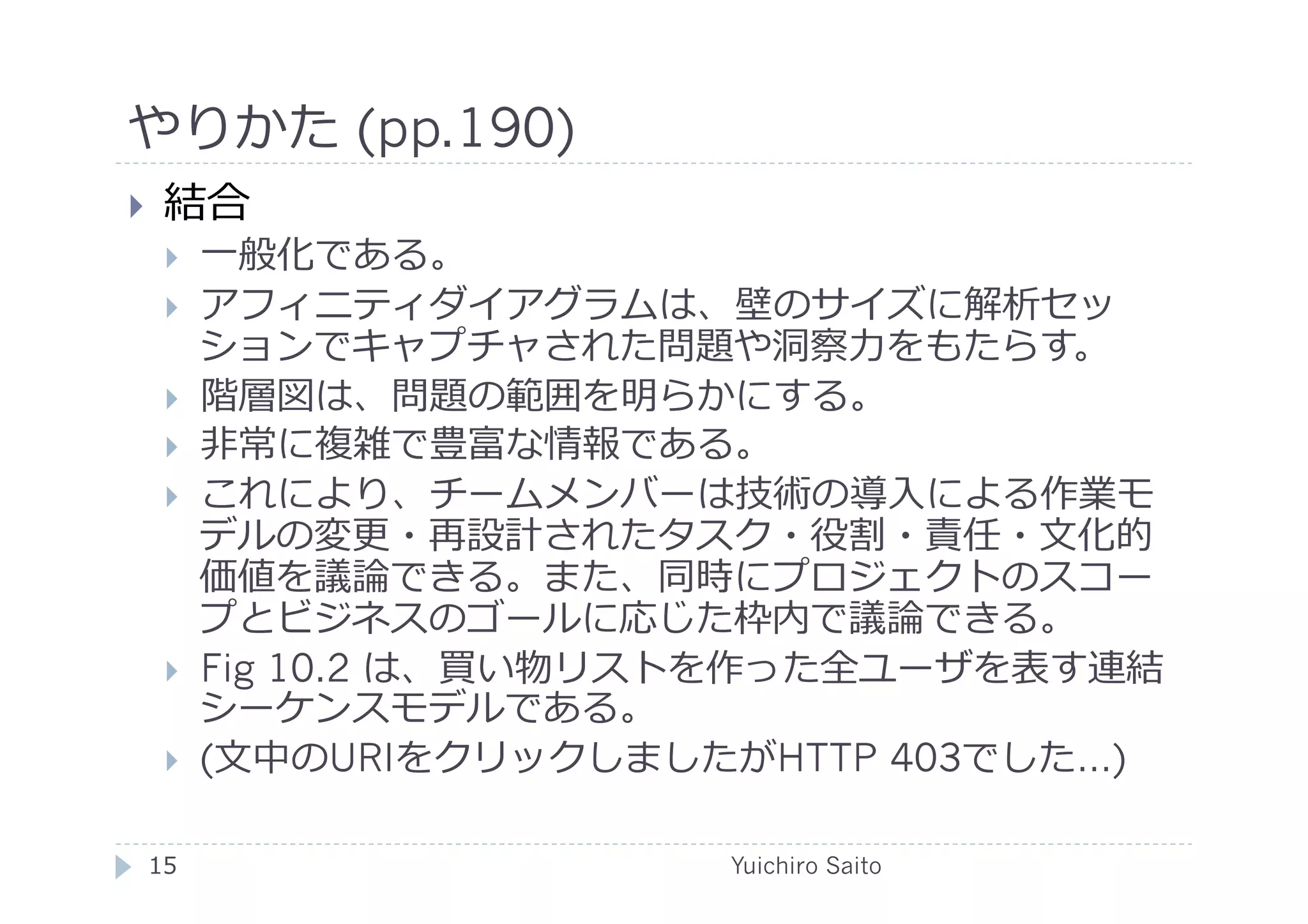 やりかた (pp.190)	
  
    結合
         ⼀一般化である。
         アフィニティダイアグラムは、壁のサイズに解析セッ
          ションでキャプチャされた問題や洞察⼒力力をもたらす。
         階層図は、問題の範囲を明らかにする。
         ⾮非常に複雑で豊富な情報である。
         これにより、チームメンバーは技術の導⼊入による作業モ
          デルの変更・再設計されたタスク・役割・責任・⽂文化的
          価値を議論できる。また、同時にプロジェクトのスコー
          プとビジネスのゴールに応じた枠内で議論できる。
         Fig 10.2 は、買い物リストを作った全ユーザを表す連結
          シーケンスモデルである。
         (⽂文中のURIをクリックしましたがHTTP 403でした…)

 15	
                      Yuichiro Saito	
  
 