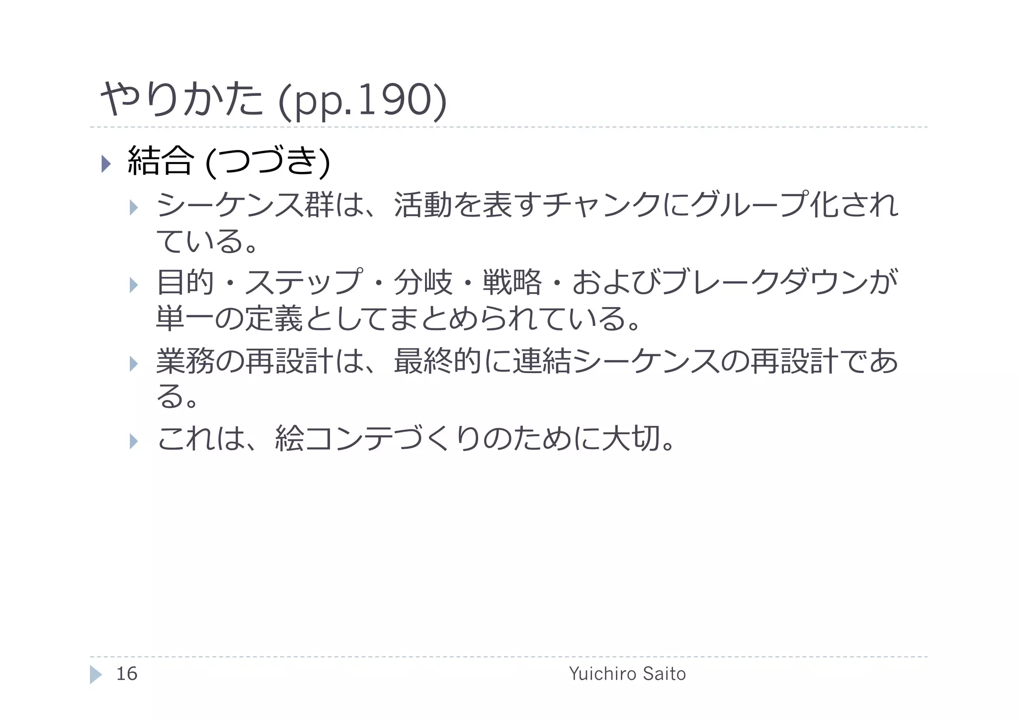 やりかた (pp.190)	
  
    結合 (つづき)
         シーケンス群は、活動を表すチャンクにグループ化され
          ている。
         ⽬目的・ステップ・分岐・戦略・およびブレークダウンが
          単⼀一の定義としてまとめられている。
         業務の再設計は、最終的に連結シーケンスの再設計であ
          る。
         これは、絵コンテづくりのために⼤大切。




 16	
                   Yuichiro Saito	
  
 
