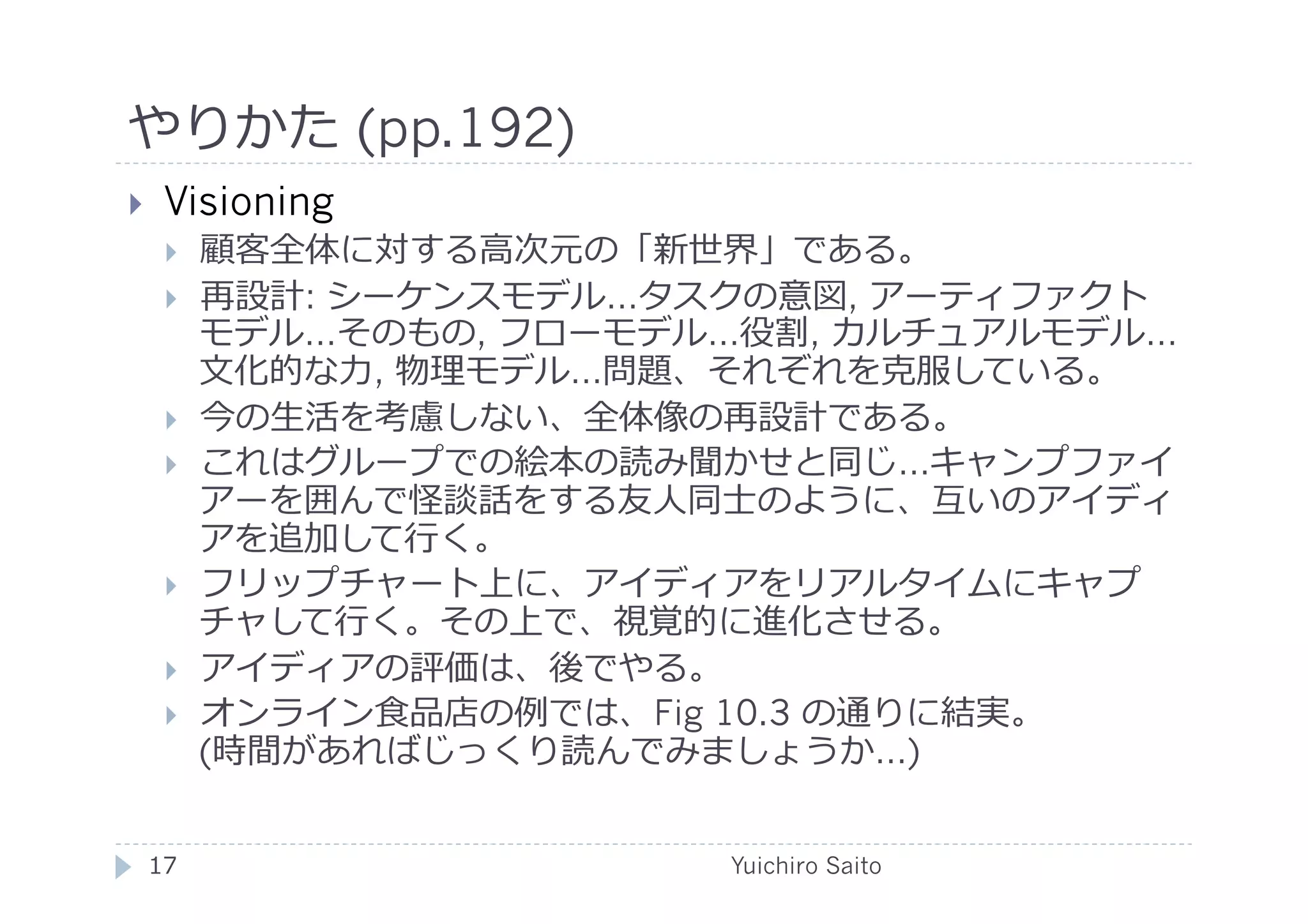 やりかた (pp.192)	
  
      Visioning
             顧客全体に対する⾼高次元の「新世界」である。
             再設計: シーケンスモデル…タスクの意図, アーティファクト
              モデル…そのもの, フローモデル…役割, カルチュアルモデル…
              ⽂文化的な⼒力力, 物理モデル…問題、それぞれを克服している。
             今の⽣生活を考慮しない、全体像の再設計である。
             これはグループでの絵本の読み聞かせと同じ…キャンプファイ
              アーを囲んで怪談話をする友⼈人同⼠士のように、互いのアイディ
              アを追加して⾏行行く。
             フリップチャート上に、アイディアをリアルタイムにキャプ
              チャして⾏行行く。その上で、視覚的に進化させる。
             アイディアの評価は、後でやる。
             オンライン⾷食品店の例では、Fig 10.3 の通りに結実。
              (時間があればじっくり読んでみましょうか…)


     17	
                     Yuichiro Saito	
  
 