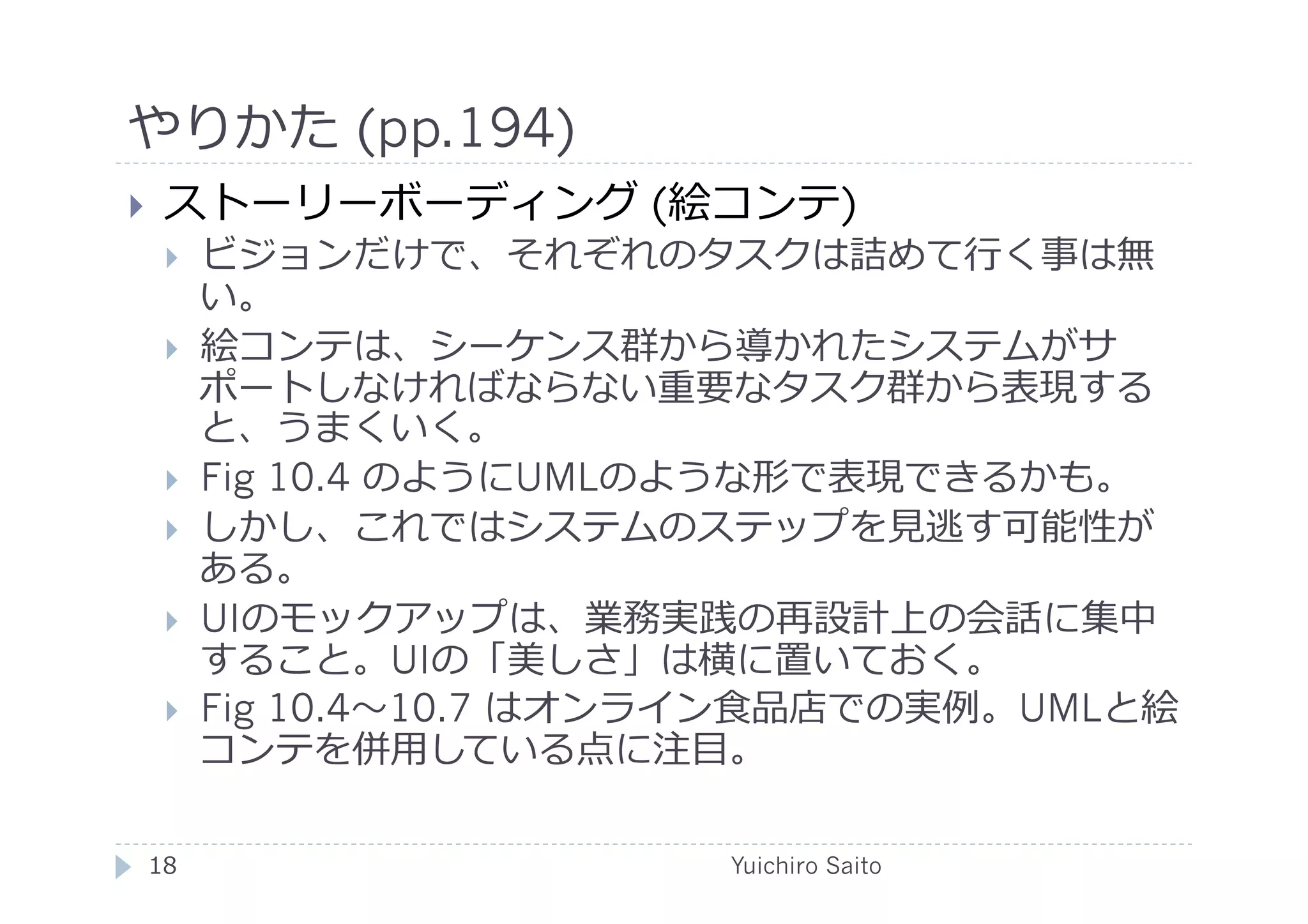 やりかた (pp.194)	
  
    ストーリーボーディング (絵コンテ)
         ビジョンだけで、それぞれのタスクは詰めて⾏行行く事は無
          い。
         絵コンテは、シーケンス群から導かれたシステムがサ
          ポートしなければならない重要なタスク群から表現する
          と、うまくいく。
         Fig 10.4 のようにUMLのような形で表現できるかも。
         しかし、これではシステムのステップを⾒見見逃す可能性が
          ある。
         UIのモックアップは、業務実践の再設計上の会話に集中
          すること。UIの「美しさ」は横に置いておく。
         Fig 10.4 10.7 はオンライン⾷食品店での実例。UMLと絵
          コンテを併⽤用している点に注⽬目。

 18	
                       Yuichiro Saito	
  
 