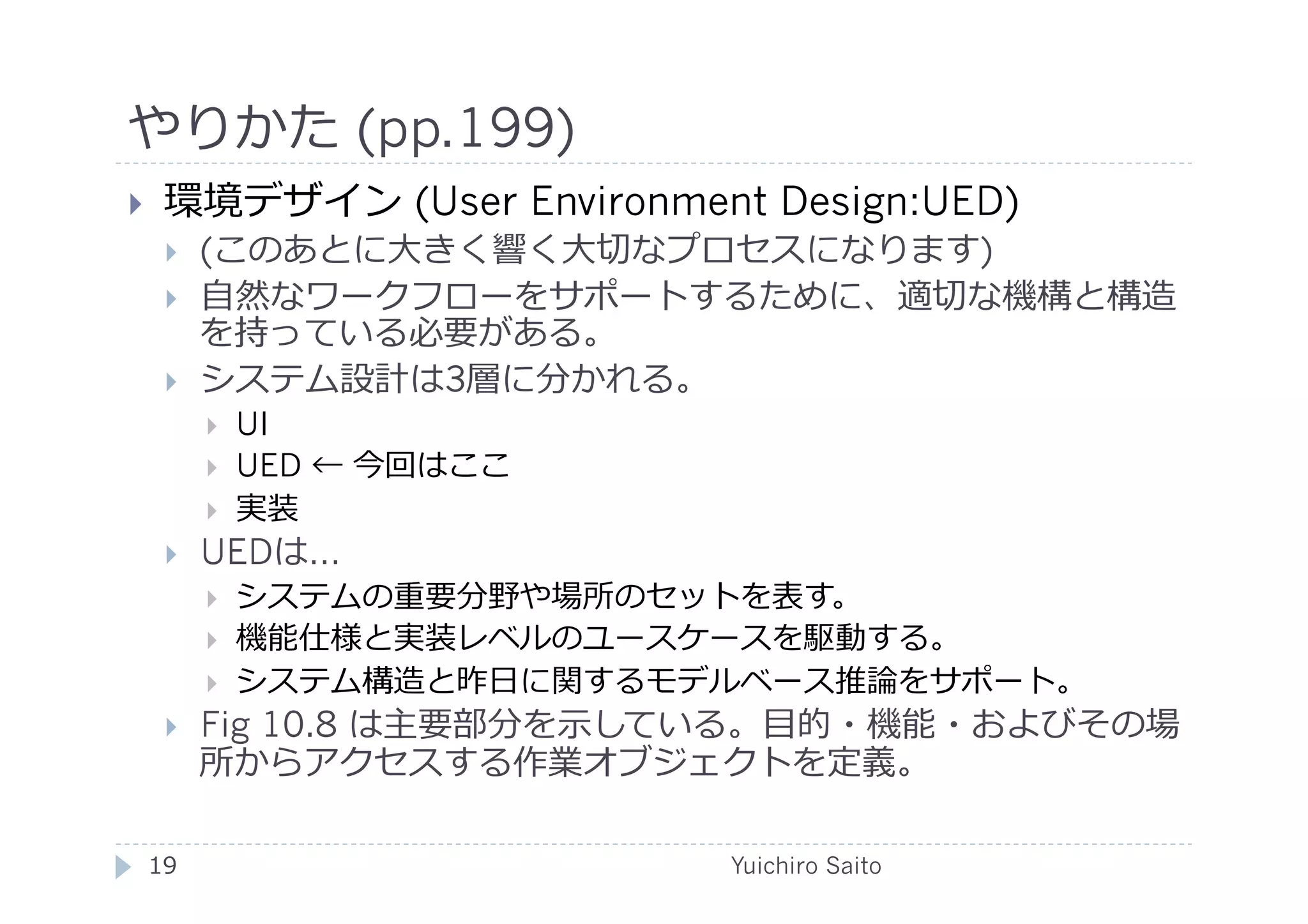 やりかた (pp.199)	
  
      環境デザイン (User Environment Design:UED)
             (このあとに⼤大きく響く⼤大切なプロセスになります)
             ⾃自然なワークフローをサポートするために、適切な機構と構造
              を持っている必要がある。
             システム設計は3層に分かれる。
                  UI
                  UED ← 今回はここ
                  実装
             UEDは…
                  システムの重要分野や場所のセットを表す。
                  機能仕様と実装レベルのユースケースを駆動する。
                  システム構造と昨⽇日に関するモデルベース推論をサポート。
             Fig 10.8 は主要部分を⽰示している。⽬目的・機能・およびその場
              所からアクセスする作業オブジェクトを定義。	
  

     19	
                          Yuichiro Saito	
  
 