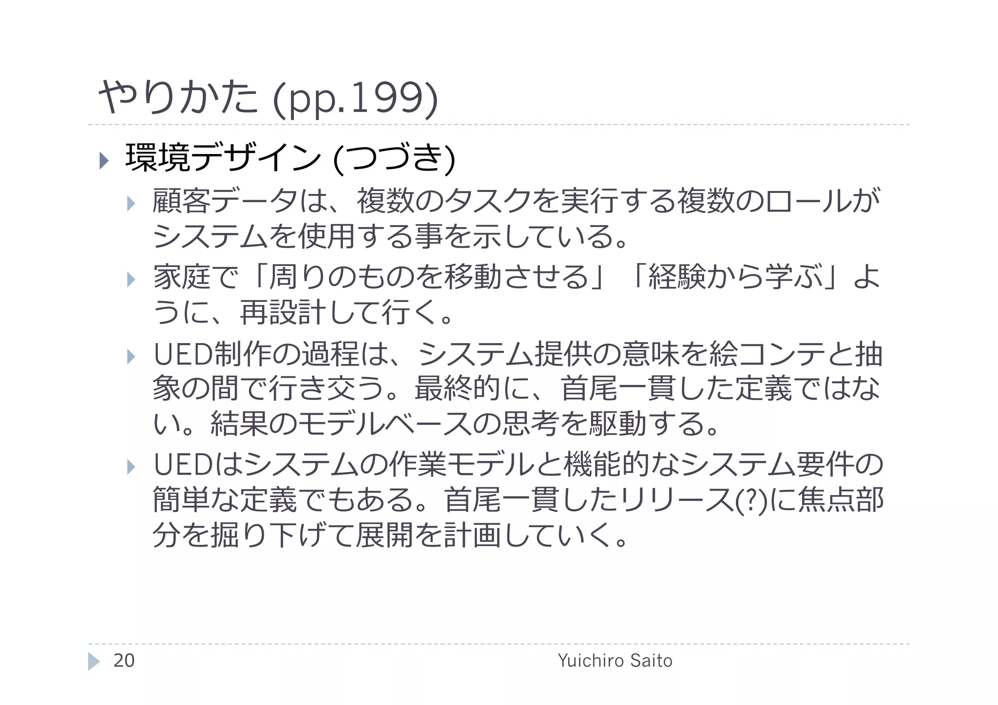 やりかた (pp.199)	
  
    環境デザイン (つづき)
         顧客データは、複数のタスクを実⾏行行する複数のロールが
          システムを使⽤用する事を⽰示している。
         家庭で「周りのものを移動させる」「経験から学ぶ」よ
          うに、再設計して⾏行行く。
         UED制作の過程は、システム提供の意味を絵コンテと抽
          象の間で⾏行行き交う。最終的に、⾸首尾⼀一貫した定義ではな
          い。結果のモデルベースの思考を駆動する。
         UEDはシステムの作業モデルと機能的なシステム要件の
          簡単な定義でもある。⾸首尾⼀一貫したリリース(?)に焦点部
          分を掘り下げて展開を計画していく。



 20	
                     Yuichiro Saito	
  
 