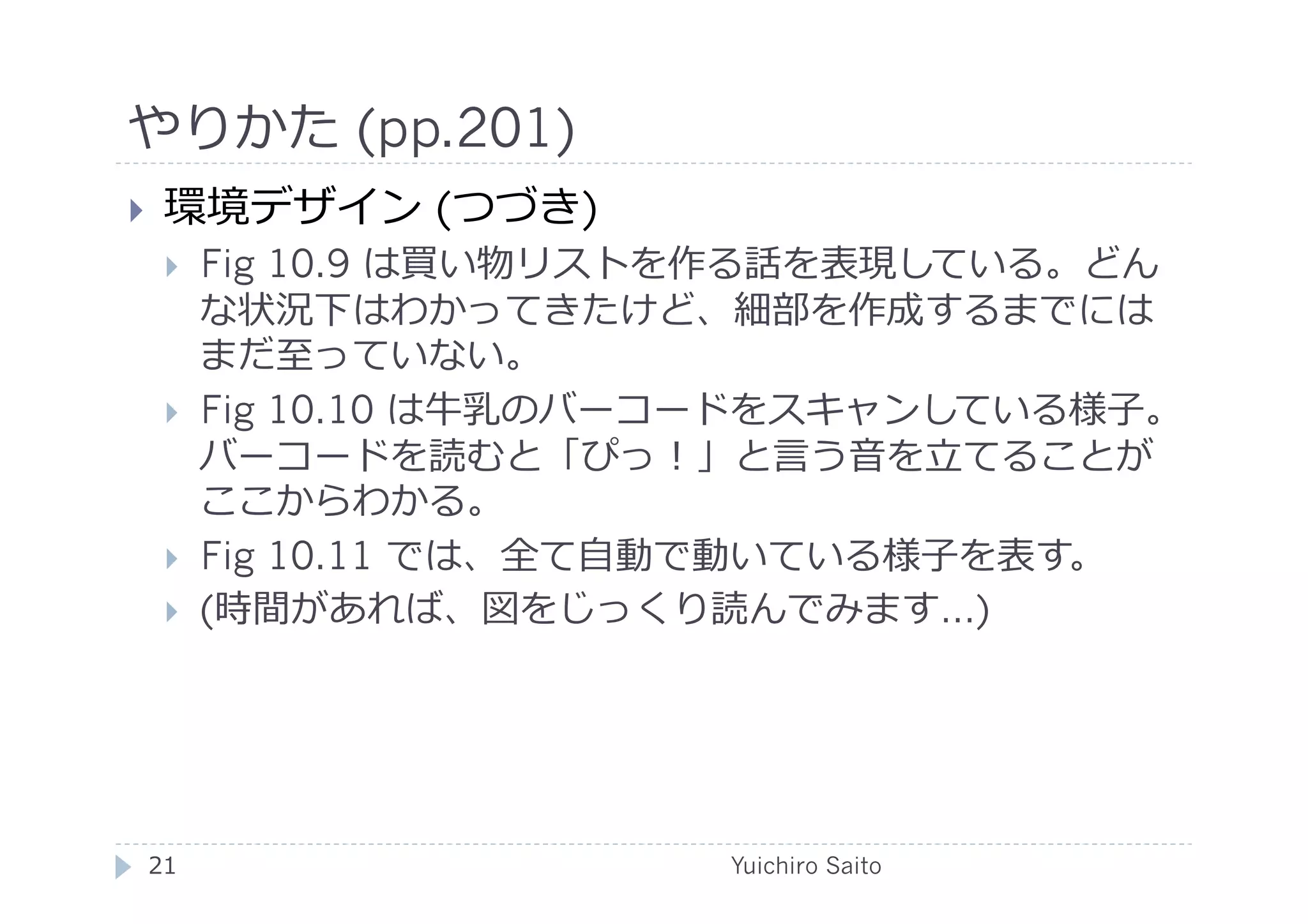 やりかた (pp.201)	
  
    環境デザイン (つづき)
         Fig 10.9 は買い物リストを作る話を表現している。どん
          な状況下はわかってきたけど、細部を作成するまでには
          まだ⾄至っていない。
         Fig 10.10 は⽜牛乳のバーコードをスキャンしている様⼦子。
          バーコードを読むと「ぴっ！」と⾔言う⾳音を⽴立立てることが
          ここからわかる。
         Fig 10.11 では、全て⾃自動で動いている様⼦子を表す。
         (時間があれば、図をじっくり読んでみます…)




 21	
                      Yuichiro Saito	
  
 
