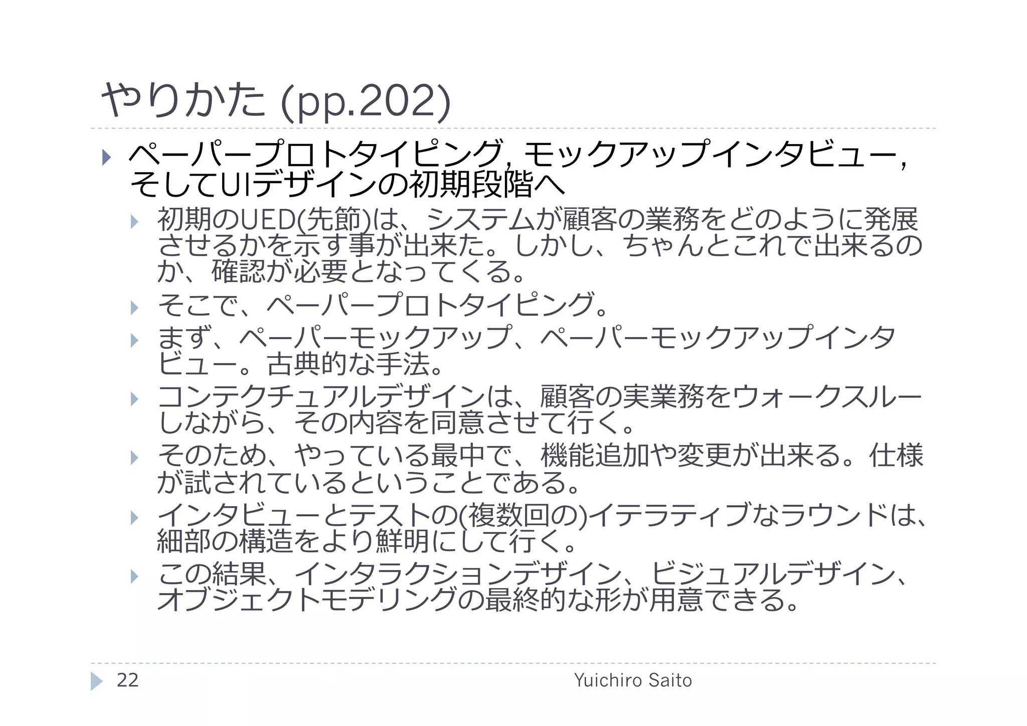 やりかた (pp.202)	
  
      ペーパープロトタイピング, モックアップインタビュー,
       そしてUIデザインの初期段階へ
             初期のUED(先節)は、システムが顧客の業務をどのように発展
              させるかを⽰示す事が出来た。しかし、ちゃんとこれで出来るの
              か、確認が必要となってくる。
             そこで、ペーパープロトタイピング。
             まず、ペーパーモックアップ、ペーパーモックアップインタ
              ビュー。古典的な⼿手法。
             コンテクチュアルデザインは、顧客の実業務をウォークスルー
              しながら、その内容を同意させて⾏行行く。
             そのため、やっている最中で、機能追加や変更が出来る。仕様
              が試されているということである。
             インタビューとテストの(複数回の)イテラティブなラウンドは、
              細部の構造をより鮮明にして⾏行行く。
             この結果、インタラクションデザイン、ビジュアルデザイン、
              オブジェクトモデリングの最終的な形が⽤用意できる。

     22	
                    Yuichiro Saito	
  
 