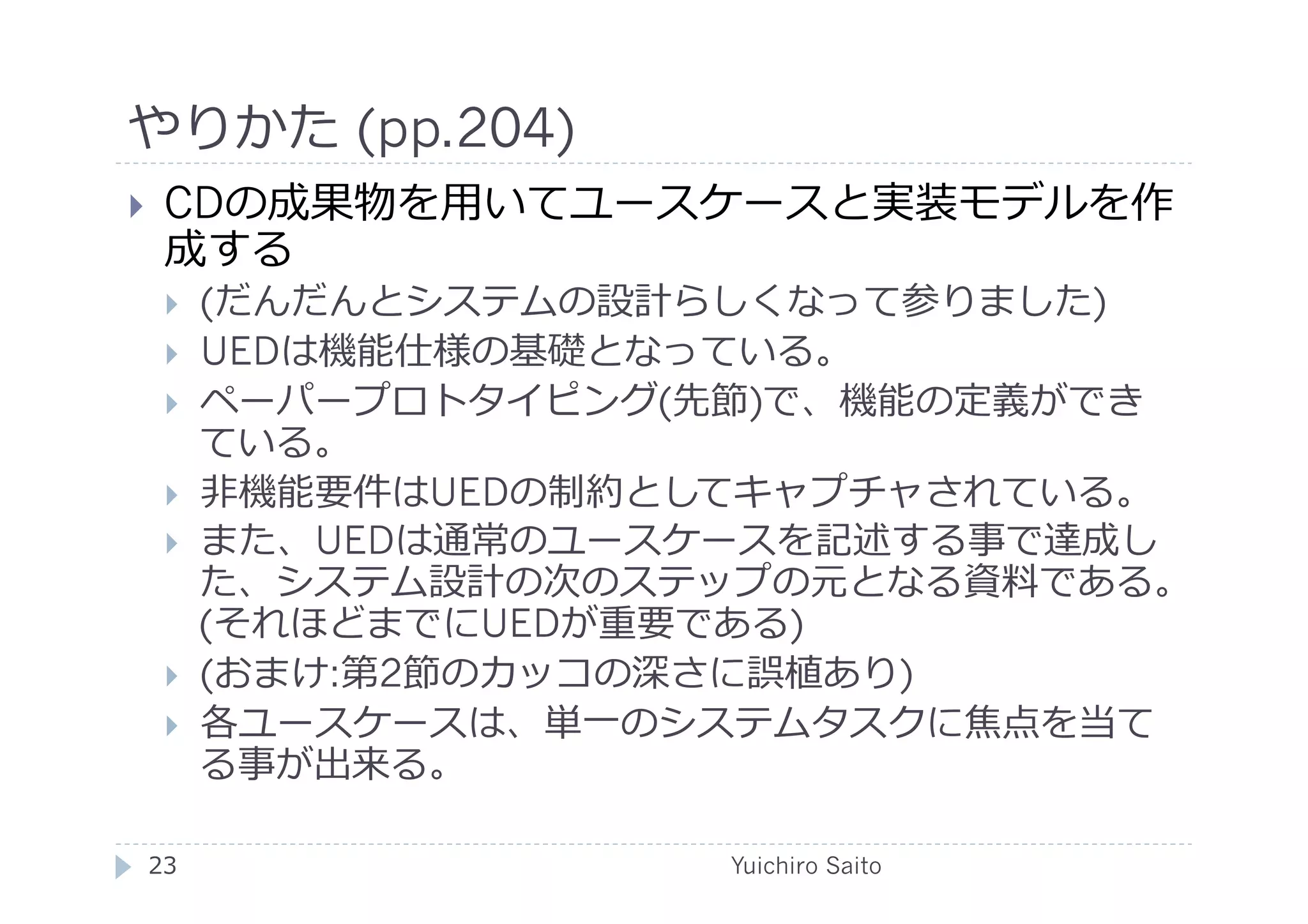 やりかた (pp.204)	
  
    CDの成果物を⽤用いてユースケースと実装モデルを作
     成する
         (だんだんとシステムの設計らしくなって参りました)
         UEDは機能仕様の基礎となっている。
         ペーパープロトタイピング(先節)で、機能の定義ができ
          ている。
         ⾮非機能要件はUEDの制約としてキャプチャされている。
         また、UEDは通常のユースケースを記述する事で達成し
          た、システム設計の次のステップの元となる資料である。
          (それほどまでにUEDが重要である)
         (おまけ:第2節のカッコの深さに誤植あり)
         各ユースケースは、単⼀一のシステムタスクに焦点を当て
          る事が出来る。

 23	
                   Yuichiro Saito	
  
 