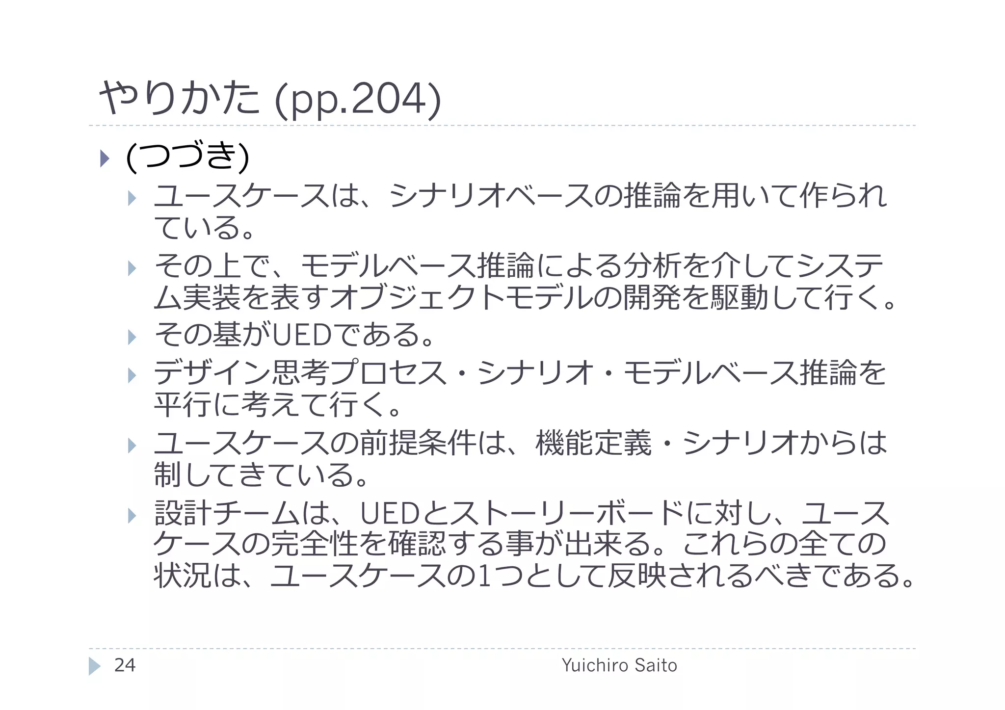 やりかた (pp.204)	
  
    (つづき)
         ユースケースは、シナリオベースの推論を⽤用いて作られ
          ている。
         その上で、モデルベース推論による分析を介してシステ
          ム実装を表すオブジェクトモデルの開発を駆動して⾏行行く。
         その基がUEDである。
         デザイン思考プロセス・シナリオ・モデルベース推論を
          平⾏行行に考えて⾏行行く。
         ユースケースの前提条件は、機能定義・シナリオからは
          制してきている。
         設計チームは、UEDとストーリーボードに対し、ユース
          ケースの完全性を確認する事が出来る。これらの全ての
          状況は、ユースケースの1つとして反映されるべきである。

 24	
                   Yuichiro Saito	
  
 