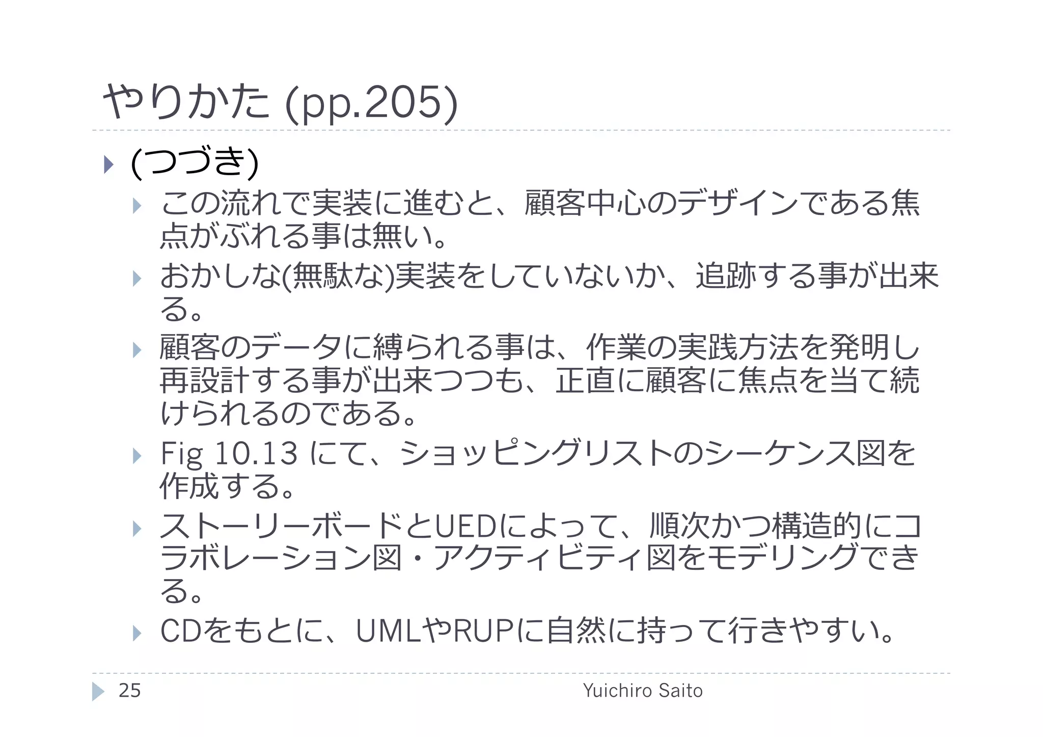やりかた (pp.205)	
  
    (つづき)
         この流れで実装に進むと、顧客中⼼心のデザインである焦
          点がぶれる事は無い。
         おかしな(無駄な)実装をしていないか、追跡する事が出来
          る。
         顧客のデータに縛られる事は、作業の実践⽅方法を発明し
          再設計する事が出来つつも、正直に顧客に焦点を当て続
          けられるのである。
         Fig 10.13 にて、ショッピングリストのシーケンス図を
          作成する。
         ストーリーボードとUEDによって、順次かつ構造的にコ
          ラボレーション図・アクティビティ図をモデリングでき
          る。
         CDをもとに、UMLやRUPに⾃自然に持って⾏行行きやすい。	
  
 25	
                       Yuichiro Saito	
  
 