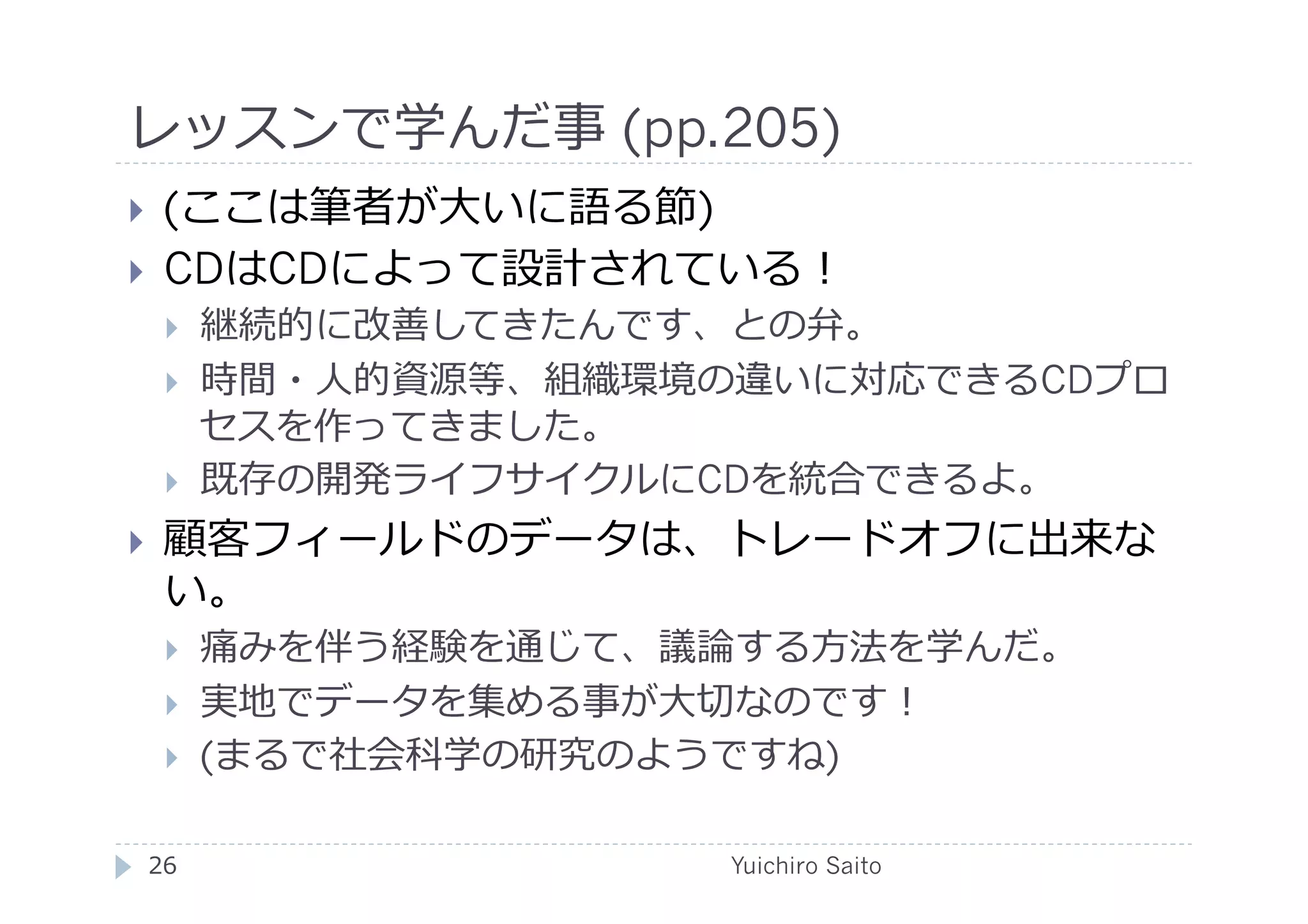 レッスンで学んだ事 (pp.205)	
  
    (ここは筆者が⼤大いに語る節)
    CDはCDによって設計されている！
         継続的に改善してきたんです、との弁。
         時間・⼈人的資源等、組織環境の違いに対応できるCDプロ
          セスを作ってきました。
         既存の開発ライフサイクルにCDを統合できるよ。
    顧客フィールドのデータは、トレードオフに出来な
     い。
         痛みを伴う経験を通じて、議論する⽅方法を学んだ。
         実地でデータを集める事が⼤大切なのです！
         (まるで社会科学の研究のようですね)

 26	
                   Yuichiro Saito	
  
 