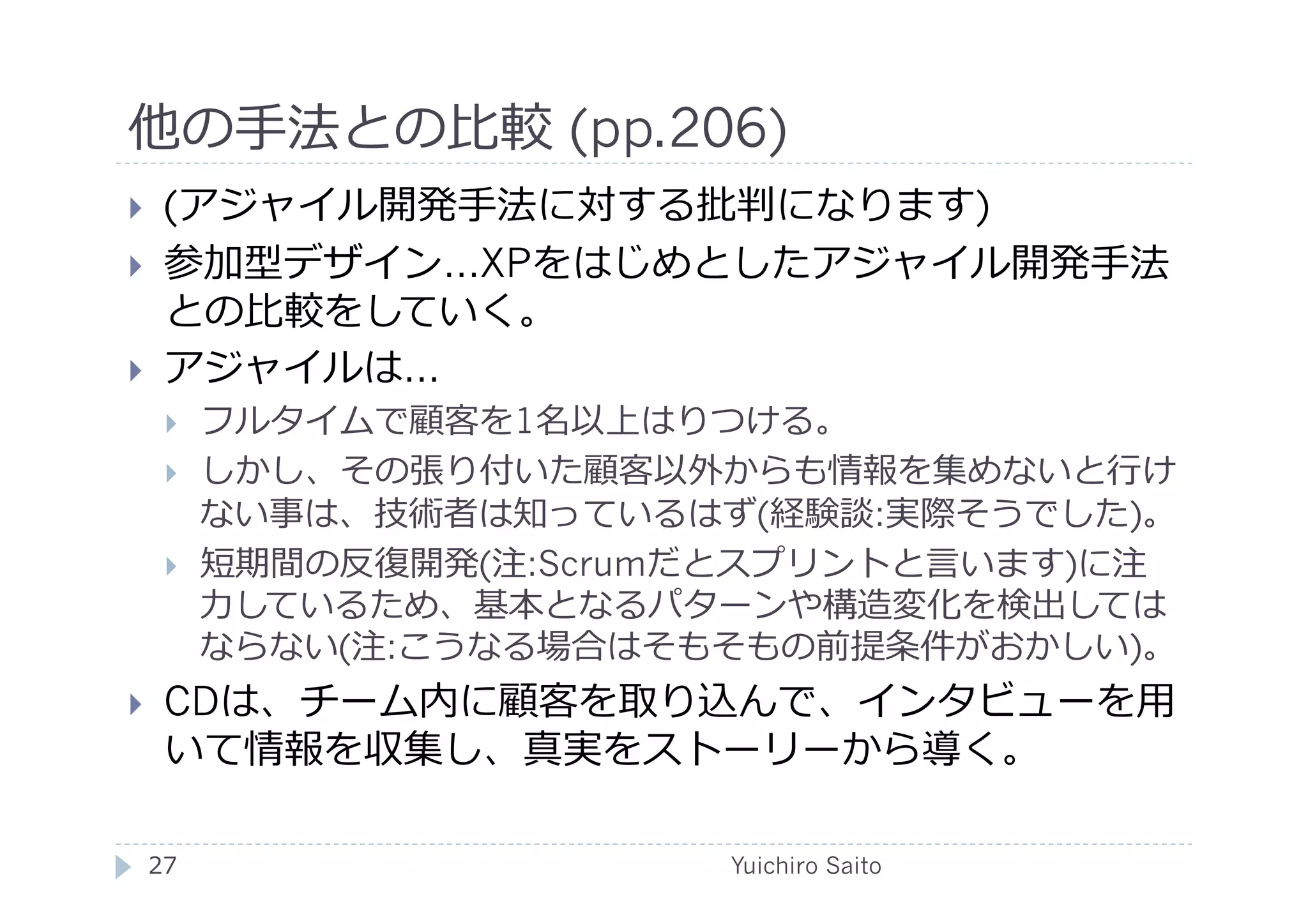 他の⼿手法との⽐比較 (pp.206)	
  
      (アジャイル開発⼿手法に対する批判になります)
      参加型デザイン…XPをはじめとしたアジャイル開発⼿手法
       との⽐比較をしていく。
      アジャイルは…
             フルタイムで顧客を1名以上はりつける。
             しかし、その張り付いた顧客以外からも情報を集めないと⾏行行け
              ない事は、技術者は知っているはず(経験談:実際そうでした)。
             短期間の反復開発(注:Scrumだとスプリントと⾔言います)に注
              ⼒力力しているため、基本となるパターンや構造変化を検出しては
              ならない(注:こうなる場合はそもそもの前提条件がおかしい)。
      CDは、チーム内に顧客を取り込んで、インタビューを⽤用
       いて情報を収集し、真実をストーリーから導く。	
  

     27	
                      Yuichiro Saito	
  
 
