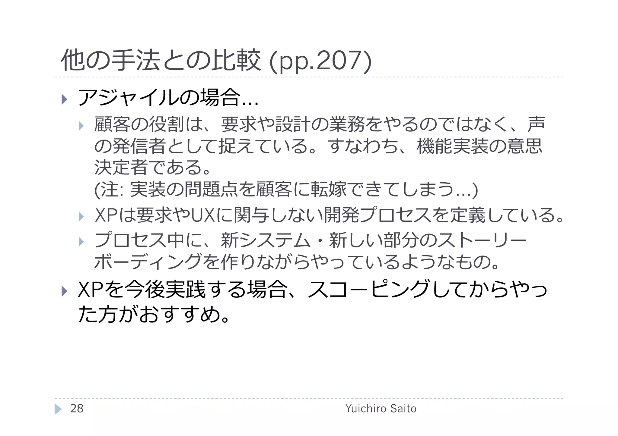 他の⼿手法との⽐比較 (pp.207)	
  
    アジャイルの場合…
         顧客の役割は、要求や設計の業務をやるのではなく、声
          の発信者として捉えている。すなわち、機能実装の意思
          決定者である。
          (注: 実装の問題点を顧客に転嫁できてしまう…)
         XPは要求やUXに関与しない開発プロセスを定義している。
         プロセス中に、新システム・新しい部分のストーリー
          ボーディングを作りながらやっているようなもの。
    XPを今後実践する場合、スコーピングしてからやっ
     た⽅方がおすすめ。



 28	
                   Yuichiro Saito	
  
 