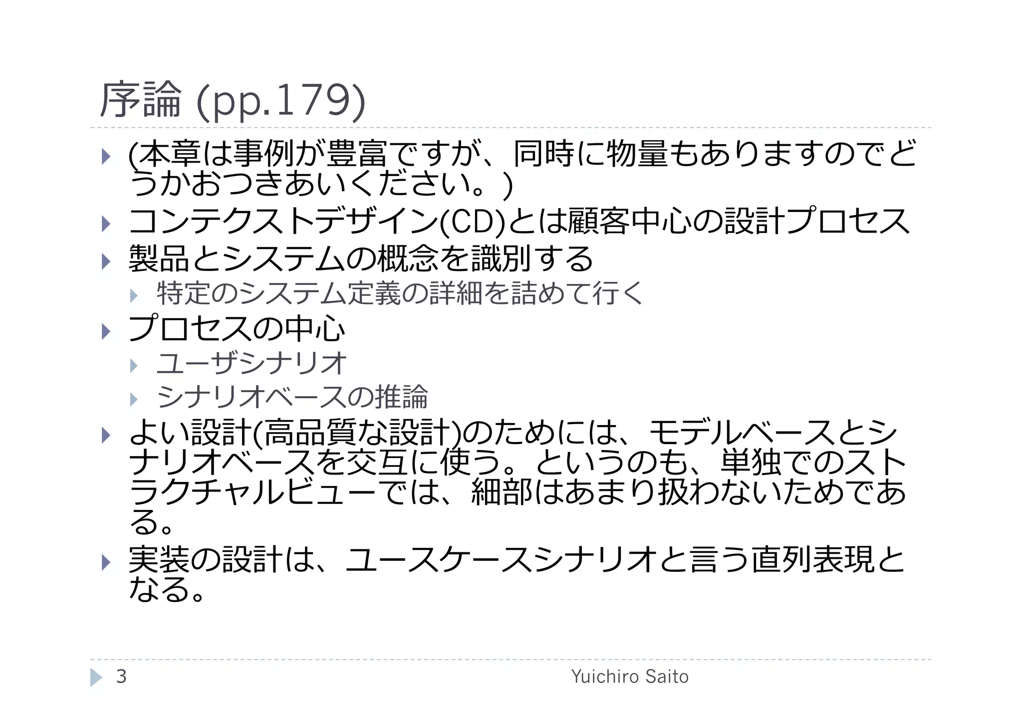 序論 (pp.179)	
  
       (本章は事例が豊富ですが、同時に物量もありますのでど
        うかおつきあいください。)
       コンテクストデザイン(CD)とは顧客中⼼心の設計プロセス
       製品とシステムの概念を識別する
            特定のシステム定義の詳細を詰めて⾏行行く
       プロセスの中⼼心
            ユーザシナリオ
            シナリオベースの推論
       よい設計(⾼高品質な設計)のためには、モデルベースとシ
        ナリオベースを交互に使う。というのも、単独でのスト
        ラクチャルビューでは、細部はあまり扱わないためであ
        る。
       実装の設計は、ユースケースシナリオと⾔言う直列表現と
        なる。

     3	
                     Yuichiro Saito	
  
 
