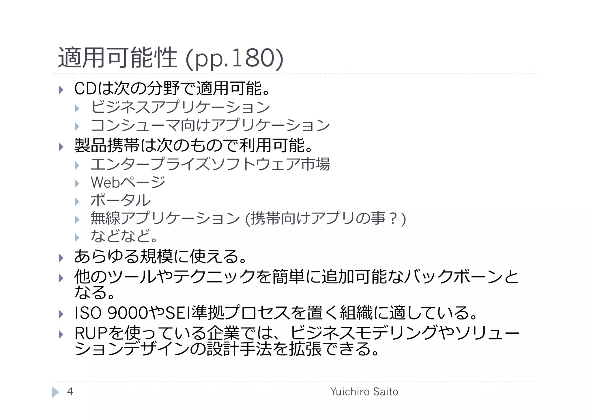 適⽤用可能性 (pp.180)	
  
       CDは次の分野で適⽤用可能。
            ビジネスアプリケーション
            コンシューマ向けアプリケーション
       製品携帯は次のもので利⽤用可能。
            エンタープライズソフトウェア市場
            Webページ
            ポータル
            無線アプリケーション (携帯向けアプリの事？)
            などなど。
       あらゆる規模に使える。
       他のツールやテクニックを簡単に追加可能なバックボーンと
        なる。
       ISO 9000やSEI準拠プロセスを置く組織に適している。
       RUPを使っている企業では、ビジネスモデリングやソリュー
        ションデザインの設計⼿手法を拡張できる。	
  

     4	
                      Yuichiro Saito	
  
 