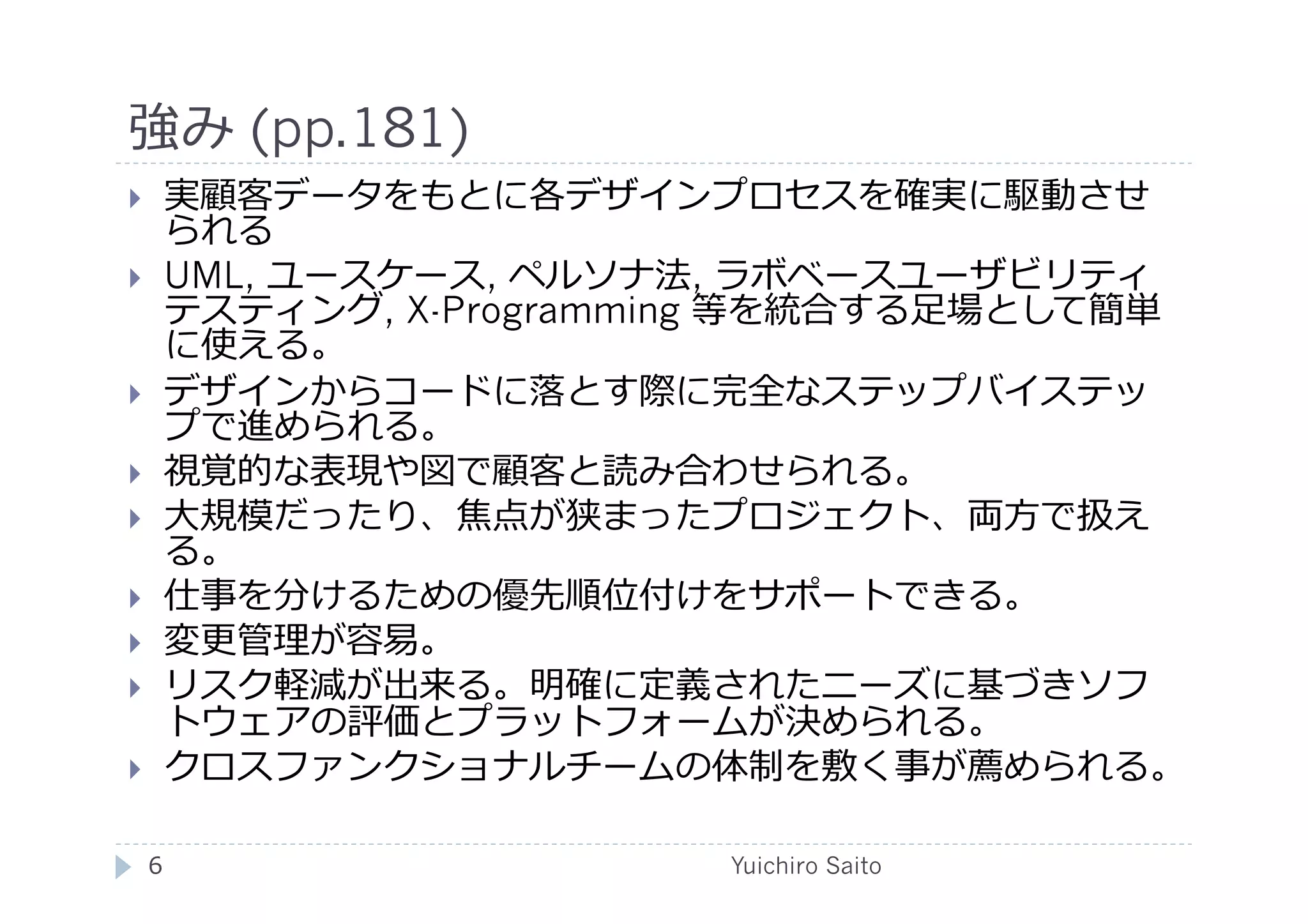 強み (pp.181)	
  
       実顧客データをもとに各デザインプロセスを確実に駆動させ
        られる
       UML, ユースケース, ペルソナ法, ラボベースユーザビリティ
        テスティング, X-Programming 等を統合する⾜足場として簡単
        に使える。
       デザインからコードに落とす際に完全なステップバイステッ
        プで進められる。
       視覚的な表現や図で顧客と読み合わせられる。
       ⼤大規模だったり、焦点が狭まったプロジェクト、両⽅方で扱え
        る。
       仕事を分けるための優先順位付けをサポートできる。
       変更管理が容易。
       リスク軽減が出来る。明確に定義されたニーズに基づきソフ
        トウェアの評価とプラットフォームが決められる。
       クロスファンクショナルチームの体制を敷く事が薦められる。

     6	
                   Yuichiro Saito	
  
 