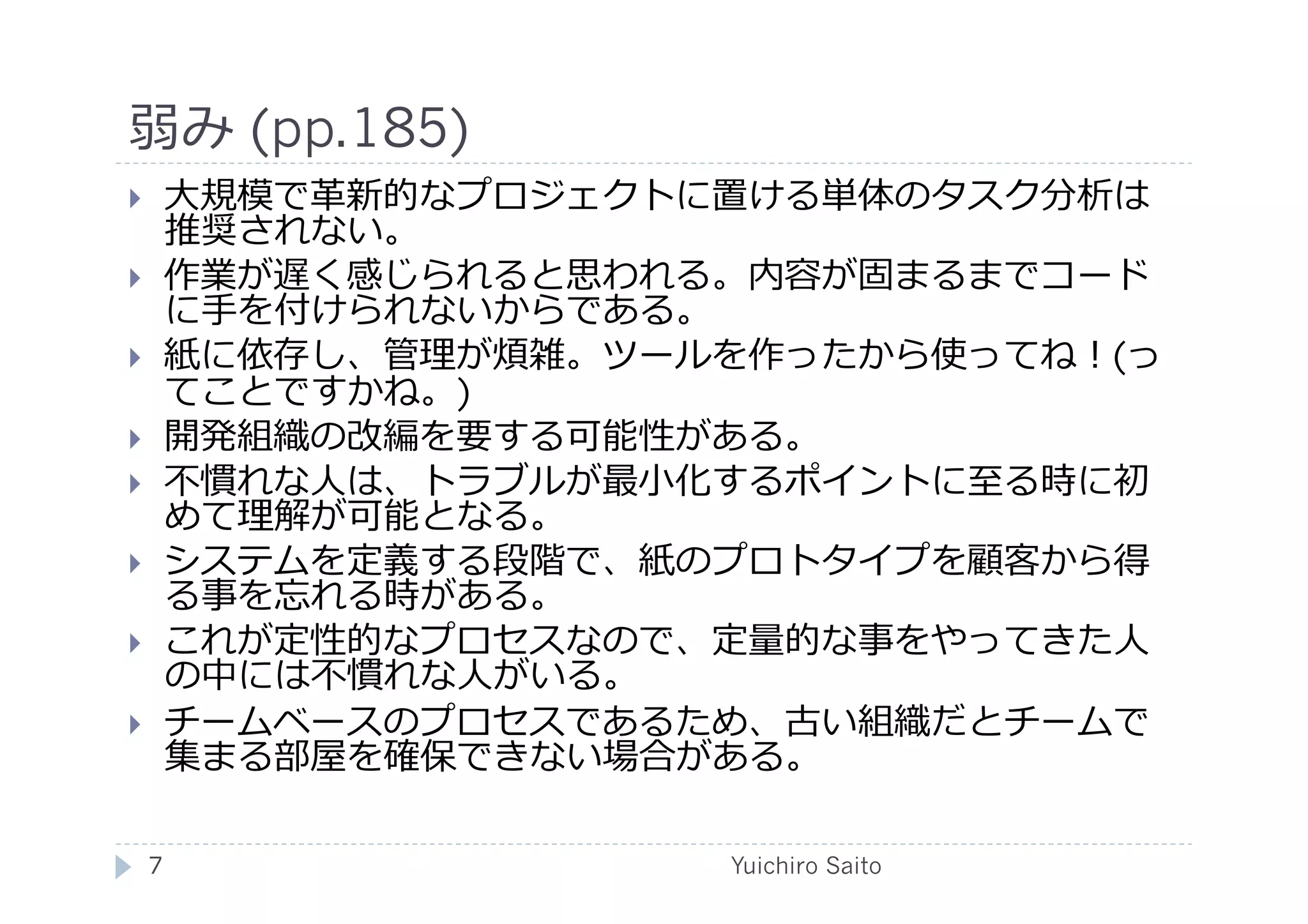 弱み (pp.185)	
  
       ⼤大規模で⾰革新的なプロジェクトに置ける単体のタスク分析は
        推奨されない。
       作業が遅く感じられると思われる。内容が固まるまでコード
        に⼿手を付けられないからである。
       紙に依存し、管理が煩雑。ツールを作ったから使ってね！(っ
        てことですかね。)
       開発組織の改編を要する可能性がある。
       不慣れな⼈人は、トラブルが最⼩小化するポイントに⾄至る時に初
        めて理解が可能となる。
       システムを定義する段階で、紙のプロトタイプを顧客から得
        る事を忘れる時がある。
       これが定性的なプロセスなので、定量的な事をやってきた⼈人
        の中には不慣れな⼈人がいる。
       チームベースのプロセスであるため、古い組織だとチームで
        集まる部屋を確保できない場合がある。	
  

     7	
                 Yuichiro Saito	
  
 