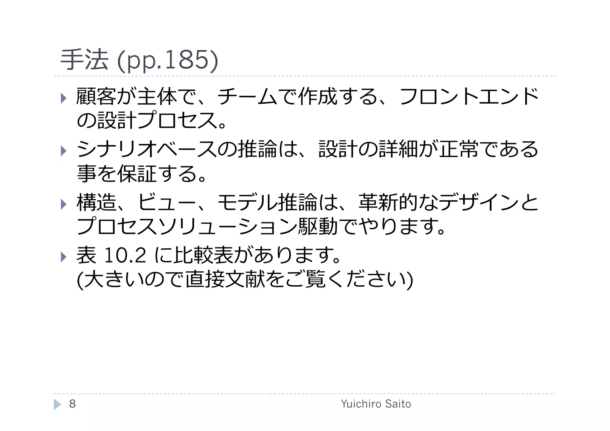 ⼿手法 (pp.185)	
  
    顧客が主体で、チームで作成する、フロントエンド
     の設計プロセス。
    シナリオベースの推論は、設計の詳細が正常である
     事を保証する。
    構造、ビュー、モデル推論は、⾰革新的なデザインと
     プロセスソリューション駆動でやります。
    表 10.2 に⽐比較表があります。
     (⼤大きいので直接⽂文献をご覧ください)	
  




 8	
               Yuichiro Saito	
  
 