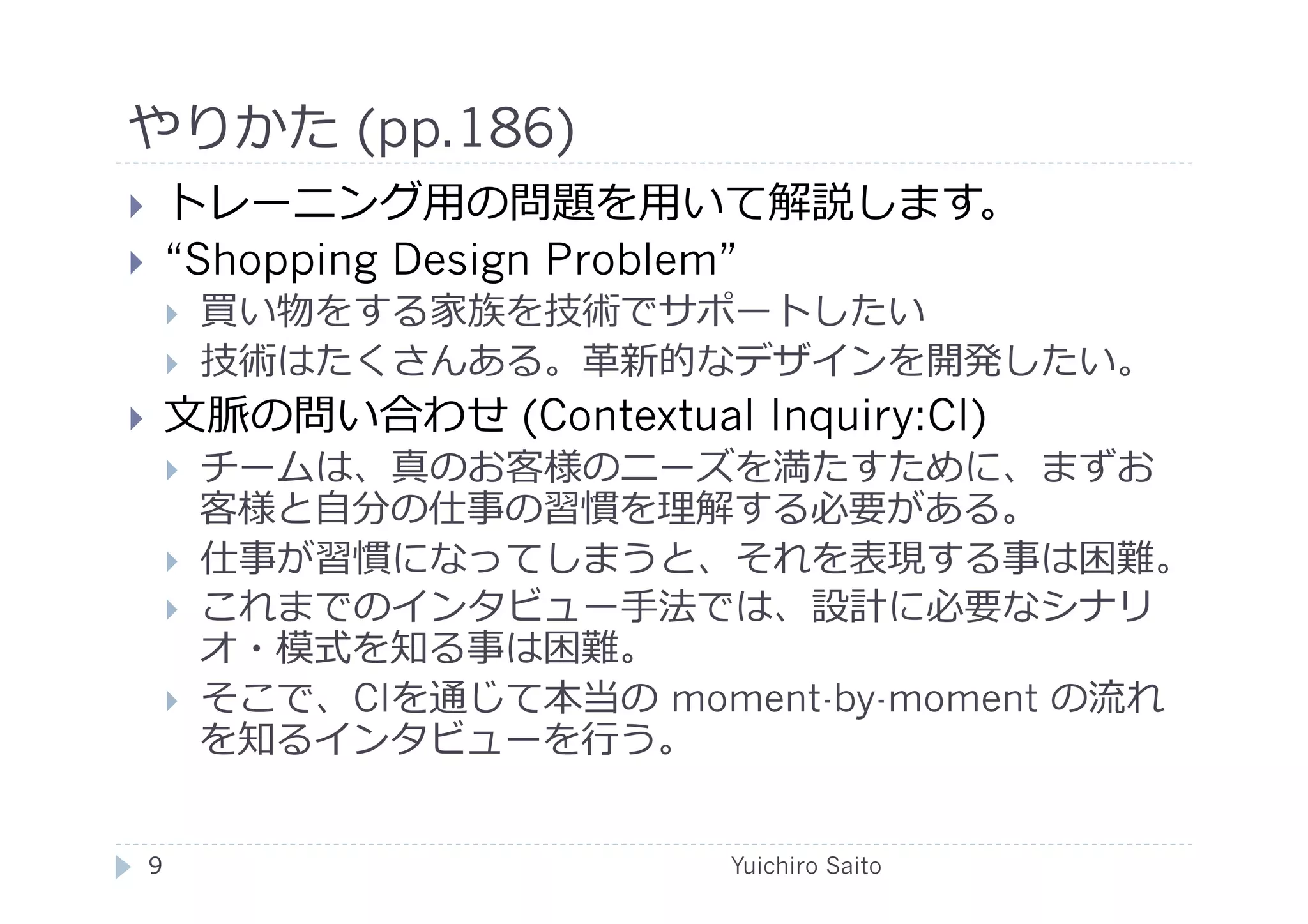やりかた (pp.186)	
  
    トレーニング⽤用の問題を⽤用いて解説します。
    “Shopping Design Problem”
         買い物をする家族を技術でサポートしたい
         技術はたくさんある。⾰革新的なデザインを開発したい。
    ⽂文脈の問い合わせ (Contextual Inquiry:CI)
         チームは、真のお客様のニーズを満たすために、まずお
          客様と⾃自分の仕事の習慣を理解する必要がある。
         仕事が習慣になってしまうと、それを表現する事は困難。
         これまでのインタビュー⼿手法では、設計に必要なシナリ
          オ・模式を知る事は困難。
         そこで、CIを通じて本当の moment-by-moment の流れ
          を知るインタビューを⾏行行う。


 9	
                        Yuichiro Saito	
  
 