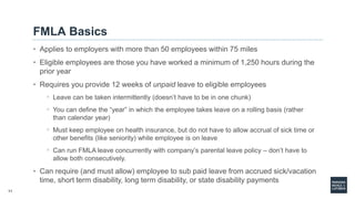 11
FMLA Basics
• Applies to employers with more than 50 employees within 75 miles
• Eligible employees are those you have worked a minimum of 1,250 hours during the
prior year
• Requires you provide 12 weeks of unpaid leave to eligible employees
◦ Leave can be taken intermittently (doesn’t have to be in one chunk)
◦ You can define the “year” in which the employee takes leave on a rolling basis (rather
than calendar year)
◦ Must keep employee on health insurance, but do not have to allow accrual of sick time or
other benefits (like seniority) while employee is on leave
◦ Can run FMLA leave concurrently with company’s parental leave policy – don’t have to
allow both consecutively.
• Can require (and must allow) employee to sub paid leave from accrued sick/vacation
time, short term disability, long term disability, or state disability payments
 