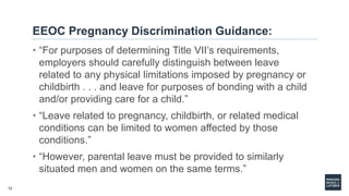 12
EEOC Pregnancy Discrimination Guidance:
• “For purposes of determining Title VII’s requirements,
employers should carefully distinguish between leave
related to any physical limitations imposed by pregnancy or
childbirth . . . and leave for purposes of bonding with a child
and/or providing care for a child.”
• “Leave related to pregnancy, childbirth, or related medical
conditions can be limited to women affected by those
conditions.”
• “However, parental leave must be provided to similarly
situated men and women on the same terms.”
 