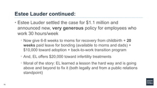 15
Estee Lauder continued:
• Estee Lauder settled the case for $1.1 million and
announced new, very generous policy for employees who
work 30 hours/week
◦ Now give 6-8 weeks to moms for recovery from childbirth + 20
weeks paid leave for bonding (available to moms and dads) +
$10,000 toward adoption + back-to-work transition program
◦ And, EL offers $20,000 toward infertility treatments
◦ Moral of the story: EL learned a lesson the hard way and is going
above and beyond to fix it (both legally and from a public relations
standpoint)
 