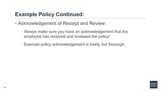 26
Example Policy Continued:
• Acknowledgement of Receipt and Review:
◦ Always make sure you have an acknowledgement that the
employee has received and reviewed the policy!
◦ Example policy acknowledgement is beefy, but thorough.
 