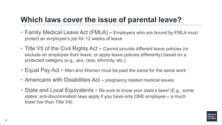 8
Which laws cover the issue of parental leave?
• Family Medical Leave Act (FMLA) - Employers who are bound by FMLA must
protect an employee’s job for 12 weeks of leave
• Title VII of the Civil Rights Act - Cannot provide different leave policies (or
exclude an employee from leave, or apply leave policies differently) based on a
protected category (e.g., sex, race, ethnicity, etc.)
• Equal Pay Act - Men and Women must be paid the same for the same work
• Americans with Disabilities Act – pregnancy related medical issues
• State and Local Equivalents - Be sure to know your state’s laws! (E.g., some
states’ anti-discrimination laws apply if you have only ONE employee – a much
lower bar than Title VII)
 
